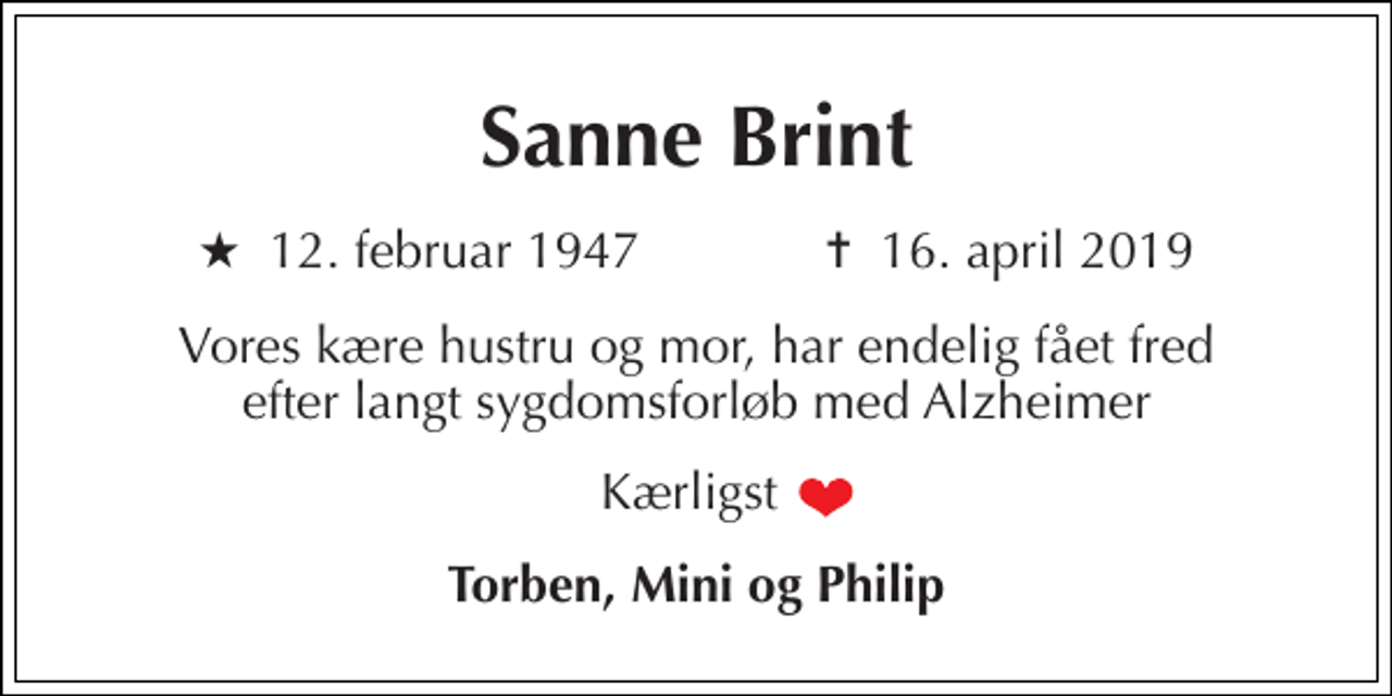 <p>Sanne Brint<br />★​ 12. februar 1947​ ✝​ 16. april 2019<br />Vores kære hustru og mor, har endelig fået fred efter langt sygdomsforløb med Alzheimer<br />Kærligst<br />Torben, Mini og Philip</p>
