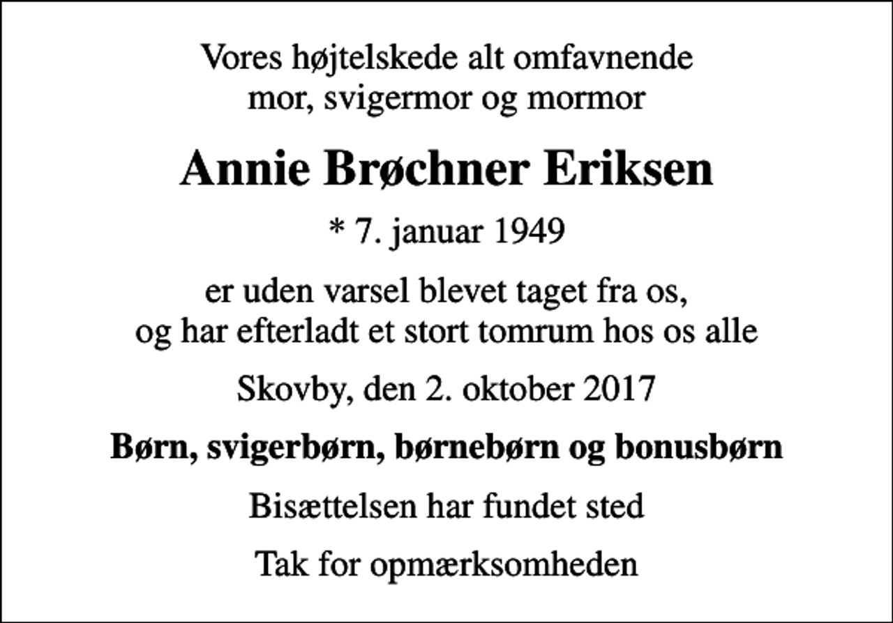 <p>Vores højtelskede alt omfavnende mor, svigermor og mormor<br />Annie Brøchner Eriksen<br />* 7. januar 1949<br />er uden varsel blevet taget fra os, og har efterladt et stort tomrum hos os alle<br />Skovby, den 2. oktober 2017<br />Børn, svigerbørn, børnebørn og bonusbørn<br />Bisættelsen har fundet sted<br />Tak for opmærksomheden</p>