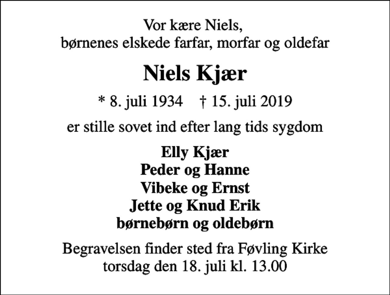 <p>Vor kære Niels, børnenes elskede farfar, morfar og oldefar<br />Niels Kjær<br />* 8. juli 1934 ✝ 15. juli 2019<br />er stille sovet ind efter lang tids sygdom<br />Elly Kjær Peder og Hanne Vibeke og Ernst Jette og Knud Erik børnebørn og oldebørn<br />Begravelsen finder sted fra Føvling Kirke torsdag den 18. juli kl. 13.00</p>