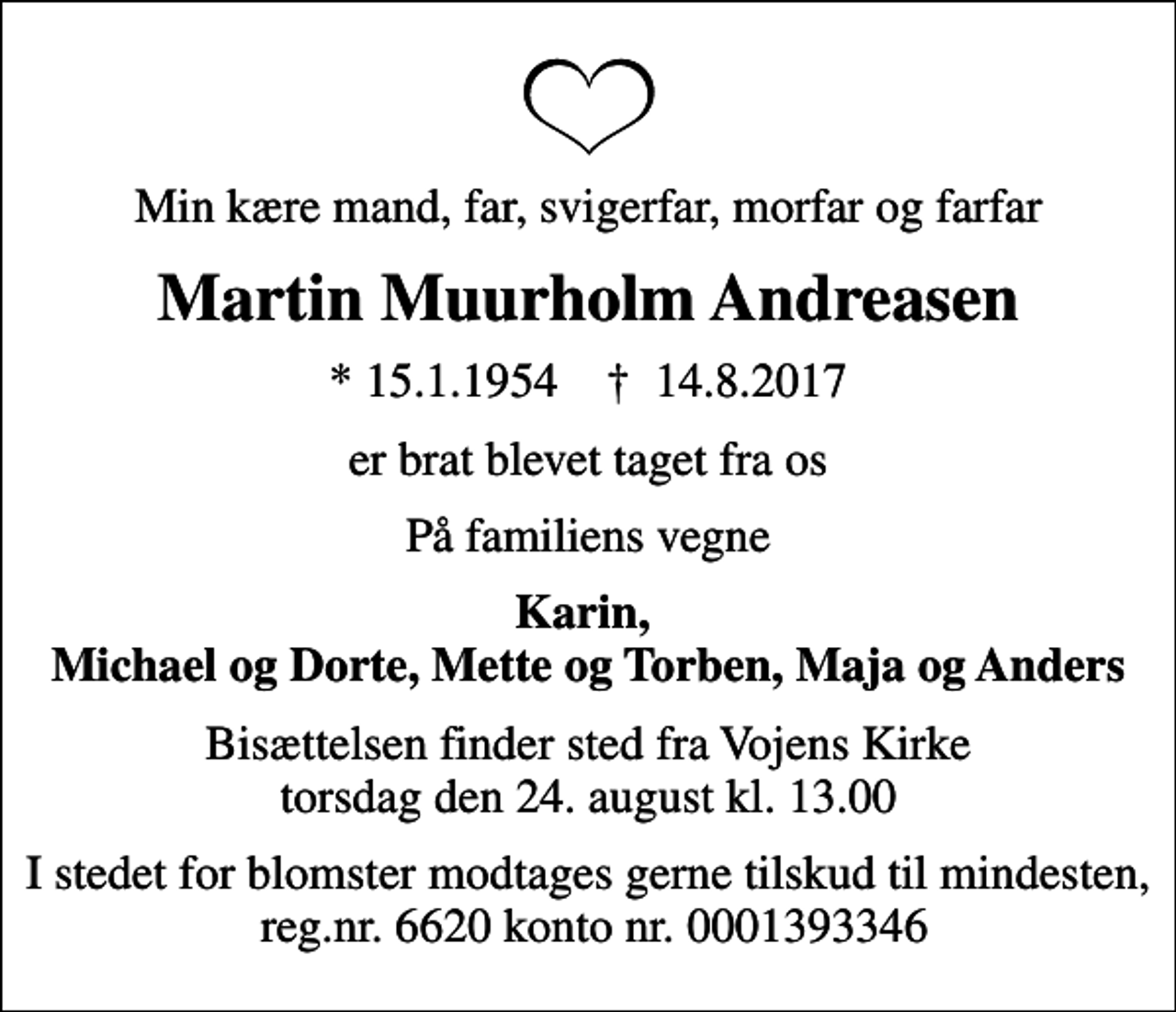 <p>Min kære mand, far, svigerfar, morfar og farfar<br />Martin Muurholm Andreasen<br />* 15.1.1954 ✝ 14.8.2017<br />er brat blevet taget fra os<br />På familiens vegne<br />Karin, Michael og Dorte, Mette og Torben, Maja og Anders<br />Bisættelsen finder sted fra Vojens Kirke torsdag den 24. august kl. 13.00<br />I stedet for blomster modtages gerne tilskud til mindesten, reg.nr. 6620 konto nr. 0001393346</p>