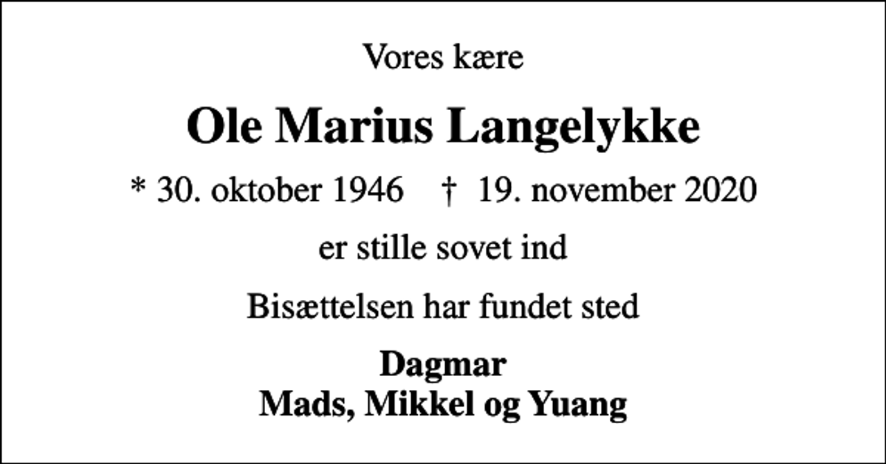<p>Vores kære<br />Ole Marius Langelykke<br />* 30. oktober 1946 ✝ 19. november 2020<br />er stille sovet ind<br />Bisættelsen har fundet sted<br />Dagmar Mads, Mikkel og Yuang</p>