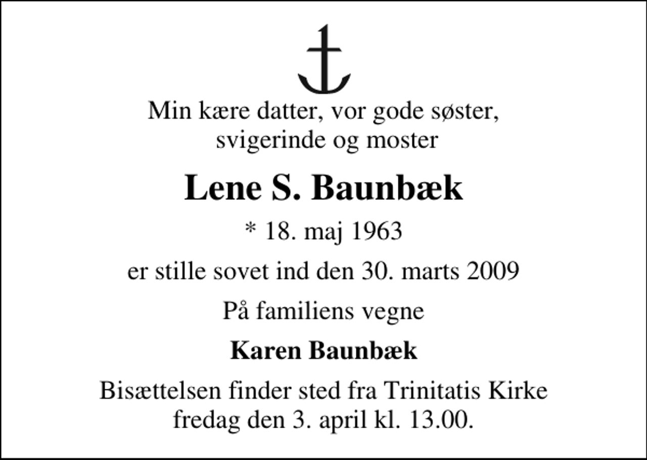 <p>Min kære datter, vor gode søster, svigerinde og moster<br />Lene S. Baunbæk<br />* 18. maj 1963<br />er stille sovet ind den 30. marts 2009<br />På familiens vegne<br />Karen Baunbæk<br />Bisættelsen finder sted fra Trinitatis Kirke fredag den 3. april kl. 13.00</p>