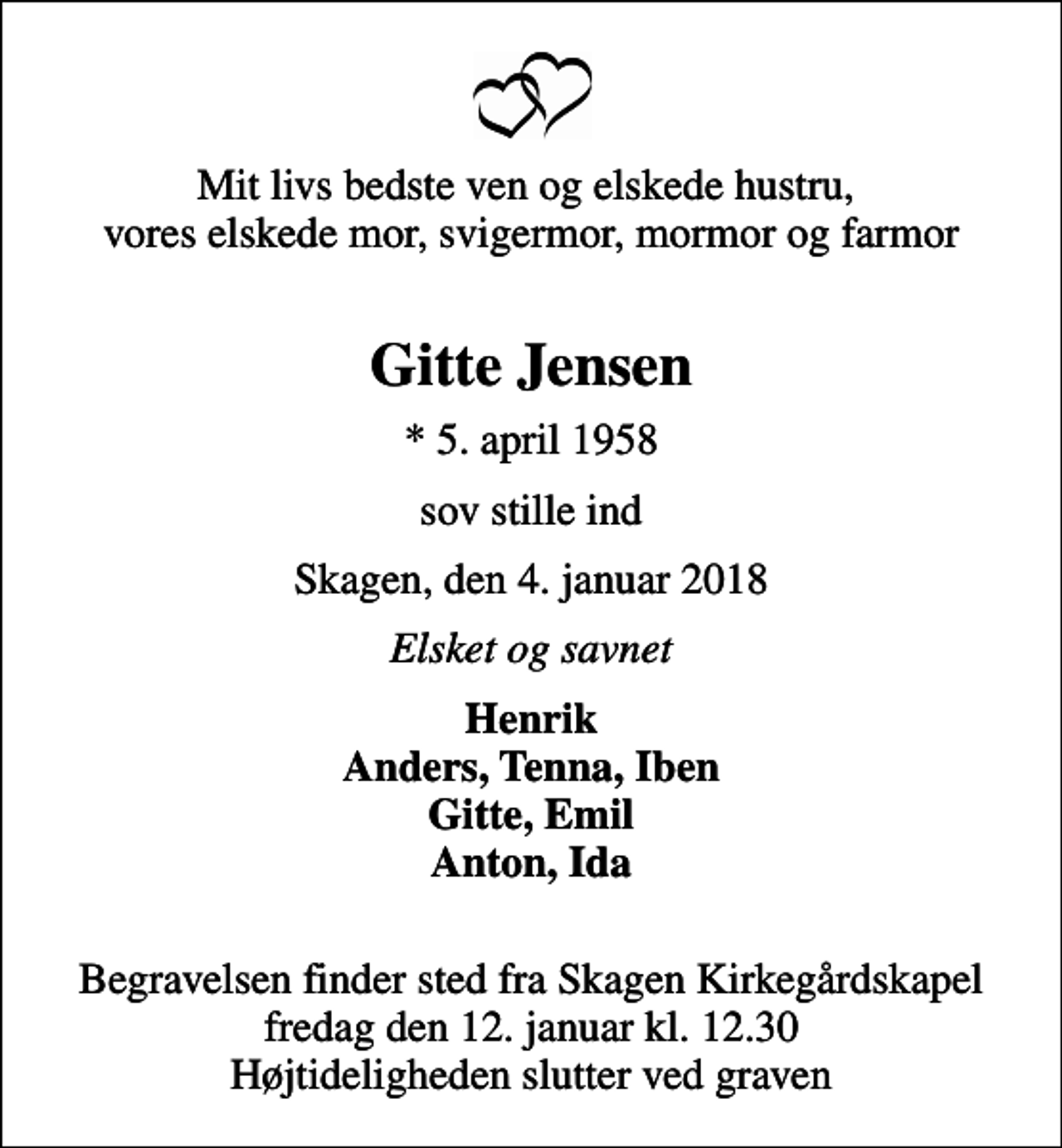 <p>Mit livs bedste ven og elskede hustru, vores elskede mor, svigermor, mormor og farmor<br />Gitte Jensen<br />* 5. april 1958<br />sov stille ind<br />Skagen, den 4. januar 2018<br />Elsket og savnet<br />Henrik Anders, Tenna, Iben Gitte, Emil Anton, Ida<br />Begravelsen finder sted fra Skagen Kirkegårdskapel fredag den 12. januar kl. 12.30 Højtideligheden slutter ved graven</p>