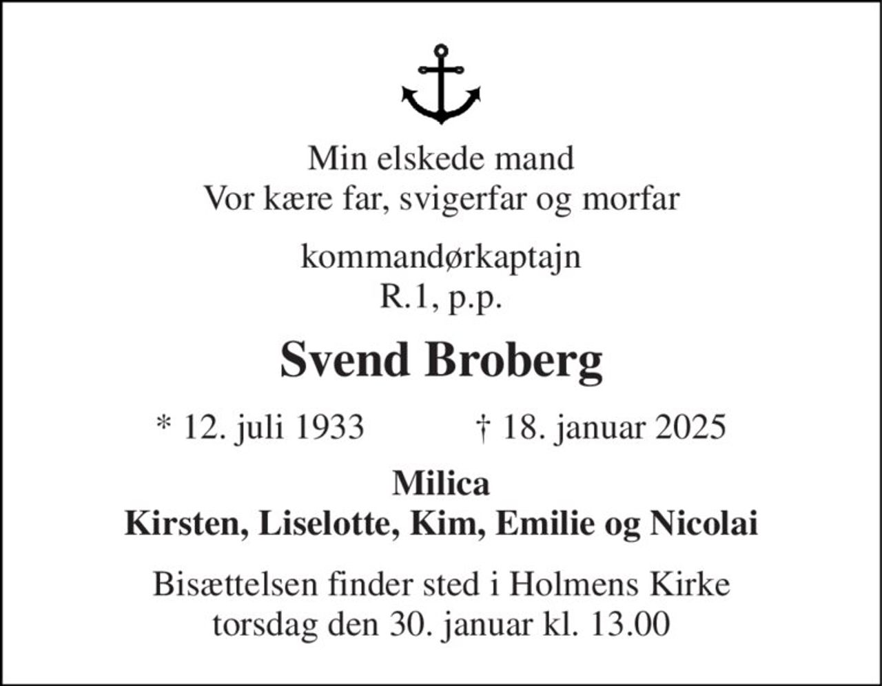 Min elskede mand Vor kære far, svigerfar og morfar 
kommandørkaptajn R.1, p.p. 
Svend Broberg 
★ 12. juli 1933            ✝ 18. januar 2025 
Milica Kirsten, Liselotte, Kim, Emilie og Nicolai 
Bisættelsen finder sted i Holmens Kirke torsdag den 30. januar kl. 13.00