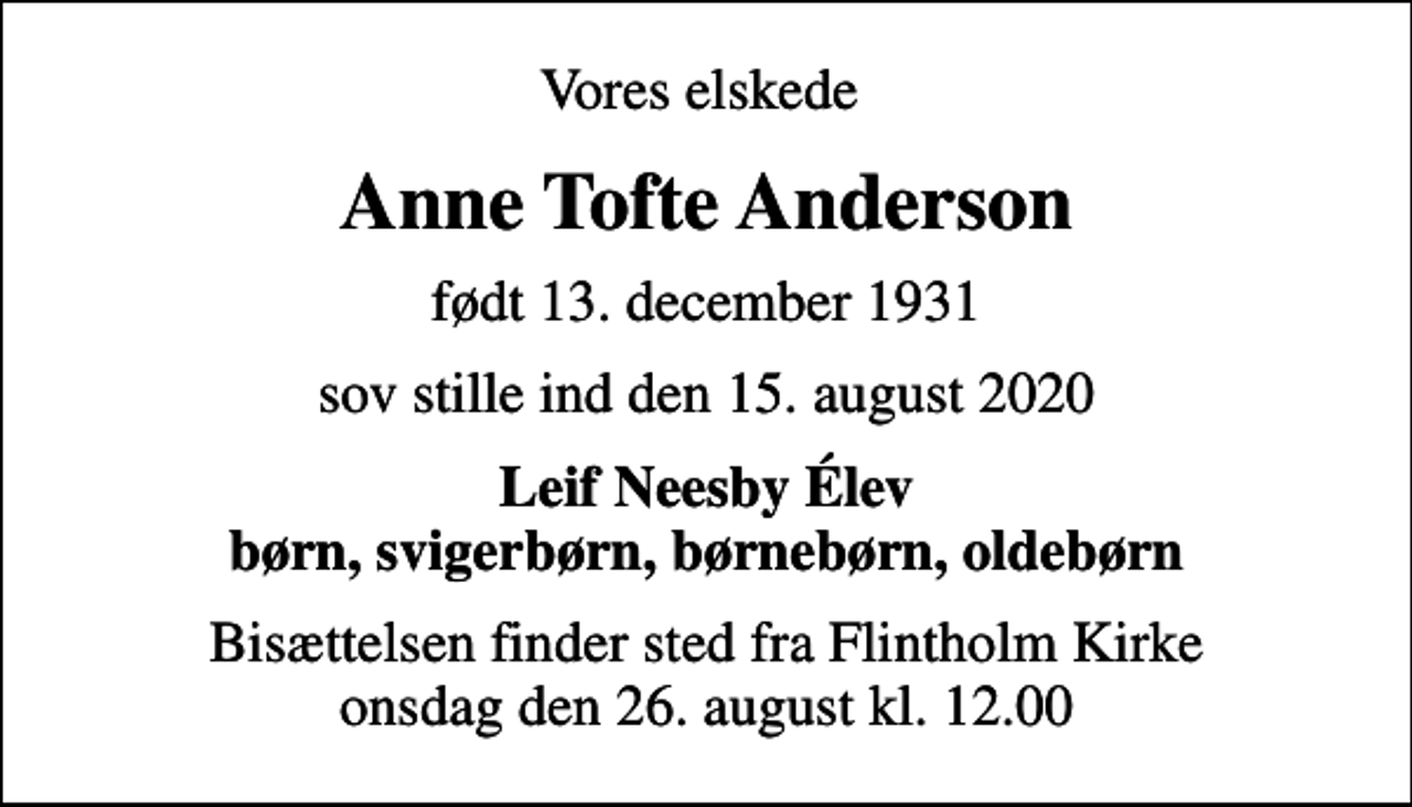 <p>Vores elskede<br />Anne Tofte Anderson<br />født 13. december 1931<br />sov stille ind den 15. august 2020<br />Leif Neesby Élev børn, svigerbørn, børnebørn, oldebørn<br />Bisættelsen finder sted fra Flintholm Kirke onsdag den 26. august kl. 12.00</p>