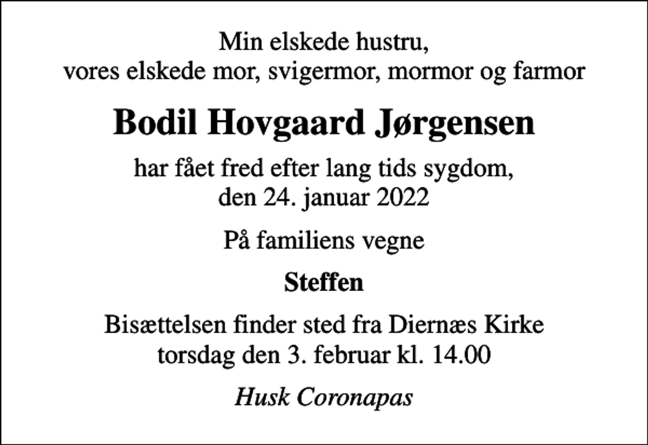 <p>Min elskede hustru, vores elskede mor, svigermor, mormor og farmor<br />Bodil Hovgaard Jørgensen<br />har fået fred efter lang tids sygdom, den 24. januar 2022<br />På familiens vegne<br />Steffen<br />Bisættelsen finder sted fra Diernæs Kirke torsdag den 3. februar kl. 14.00<br />Husk Coronapas</p>