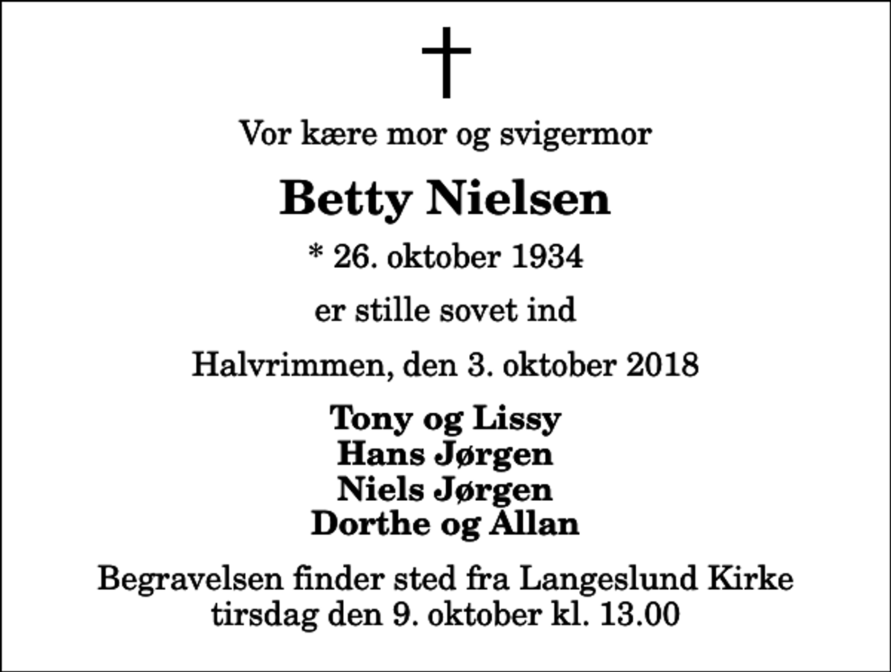 <p>Vor kære mor og svigermor<br />Betty Nielsen<br />* 26. oktober 1934<br />er stille sovet ind<br />Halvrimmen, den 3. oktober 2018<br />Tony og Lissy Hans Jørgen Niels Jørgen Dorthe og Allan<br />Begravelsen finder sted fra Langeslund Kirke tirsdag den 9. oktober kl. 13.00</p>
