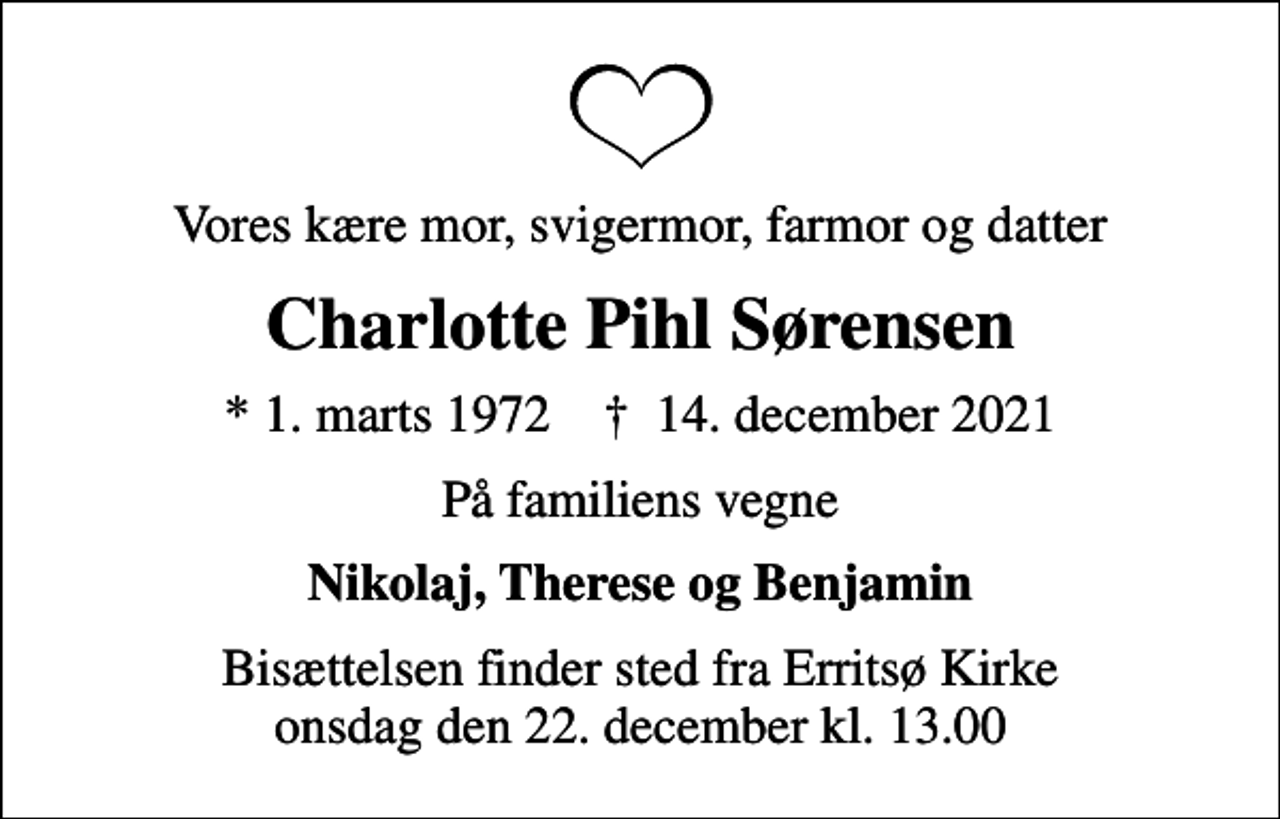 <p>Vores kære mor, svigermor, farmor og datter<br />Charlotte Pihl Sørensen<br />* 1. marts 1972 ✝ 14. december 2021<br />På familiens vegne<br />Nikolaj, Therese og Benjamin<br />Bisættelsen finder sted fra Erritsø Kirke onsdag den 22. december kl. 13.00</p>