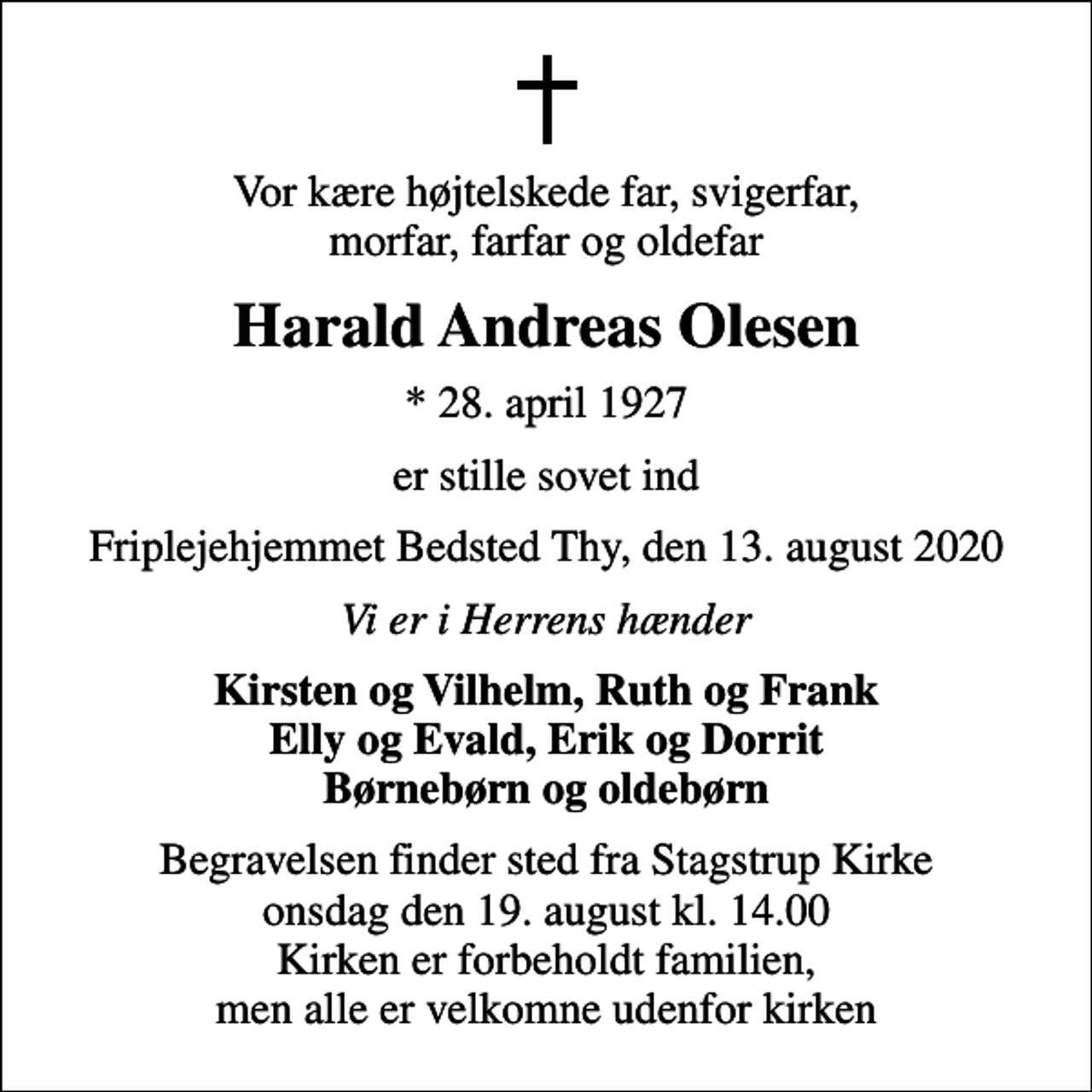 <p>Vor kære højtelskede far, svigerfar, morfar, farfar og oldefar<br />Harald Andreas Olesen<br />* 28. april 1927<br />er stille sovet ind<br />Friplejehjemmet Bedsted Thy, den 13. august 2020<br />Vi er i Herrens hænder<br />Kirsten og Vilhelm, Ruth og Frank Elly og Evald, Erik og Dorrit Børnebørn og oldebørn<br />Begravelsen finder sted fra Stagstrup Kirke onsdag den 19. august kl. 14.00 Kirken er forbeholdt familien, men alle er velkomne udenfor kirken</p>