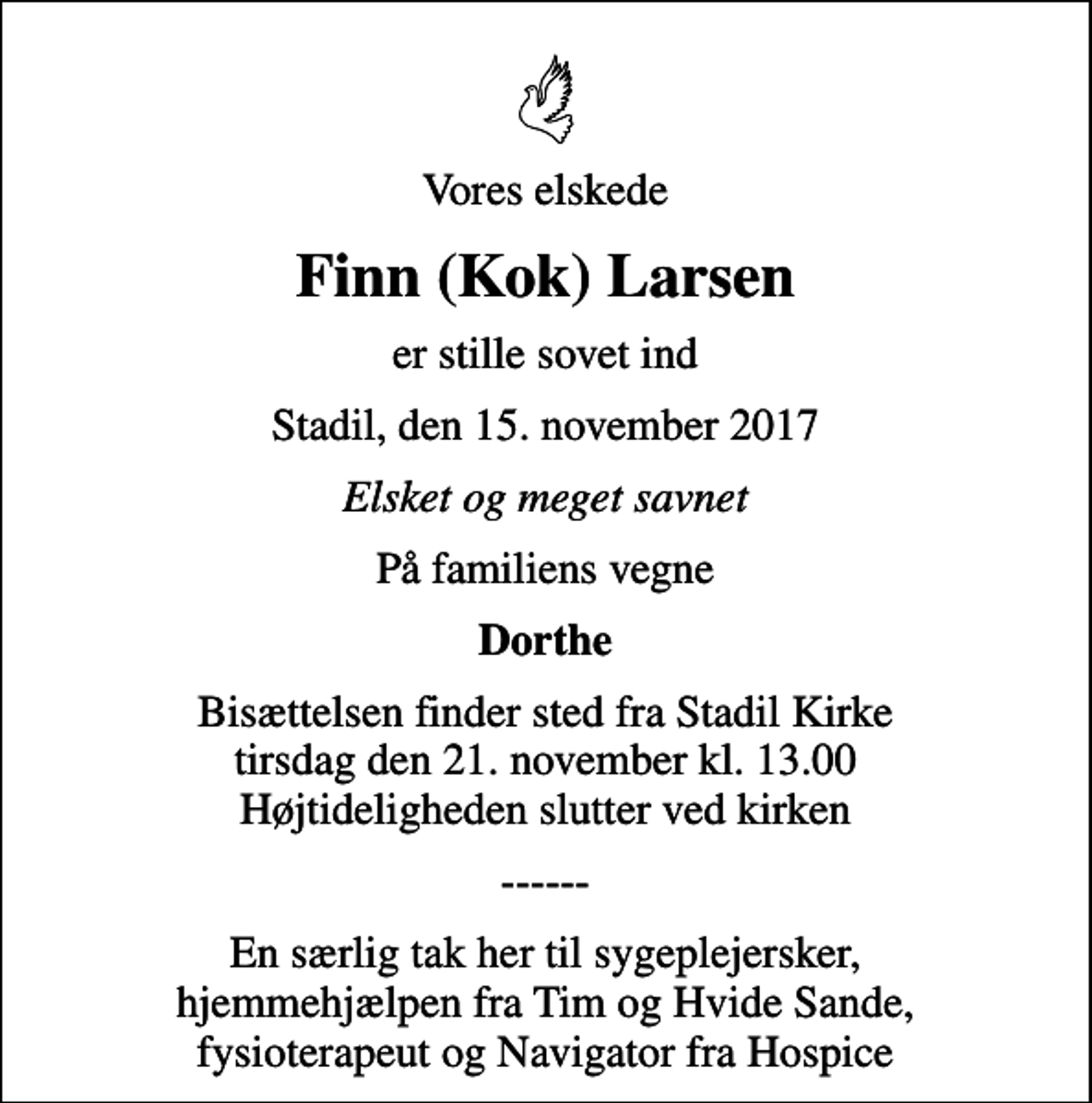 <p>Vores elskede<br />Finn (Kok) Larsen<br />er stille sovet ind<br />Stadil, den 15. november 2017<br />Elsket og meget savnet<br />På familiens vegne<br />Dorthe<br />Bisættelsen finder sted fra Stadil Kirke tirsdag den 21. november kl. 13.00 Højtideligheden slutter ved kirken<br />------<br />En særlig tak her til sygeplejersker, hjemmehjælpen fra Tim og Hvide Sande, fysioterapeut og Navigator fra Hospice</p>