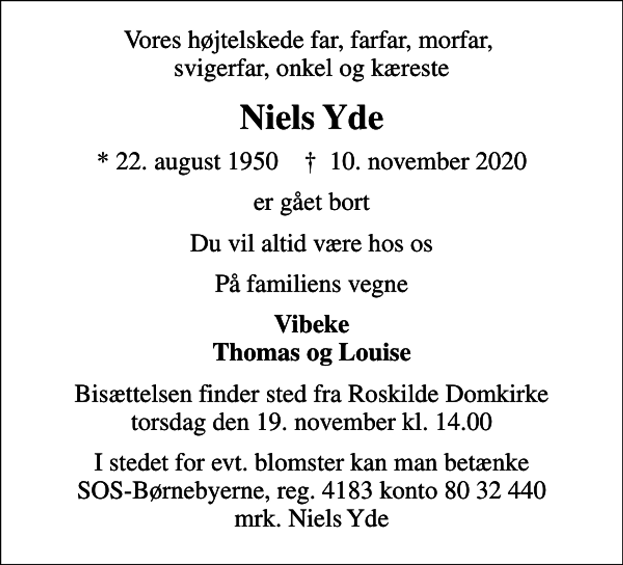 <p>Vores højtelskede far, farfar, morfar, svigerfar, onkel og kæreste<br />Niels Yde<br />* 22. august 1950 ✝ 10. november 2020<br />er gået bort<br />Du vil altid være hos os<br />På familiens vegne<br />Vibeke Thomas og Louise<br />Bisættelsen finder sted fra Roskilde Domkirke torsdag den 19. november kl. 14.00<br />I stedet for evt. blomster kan man betænke<br />SOS-Børnebyerne reg.4183konto8032440mrk. Niels<br />Yde</p>