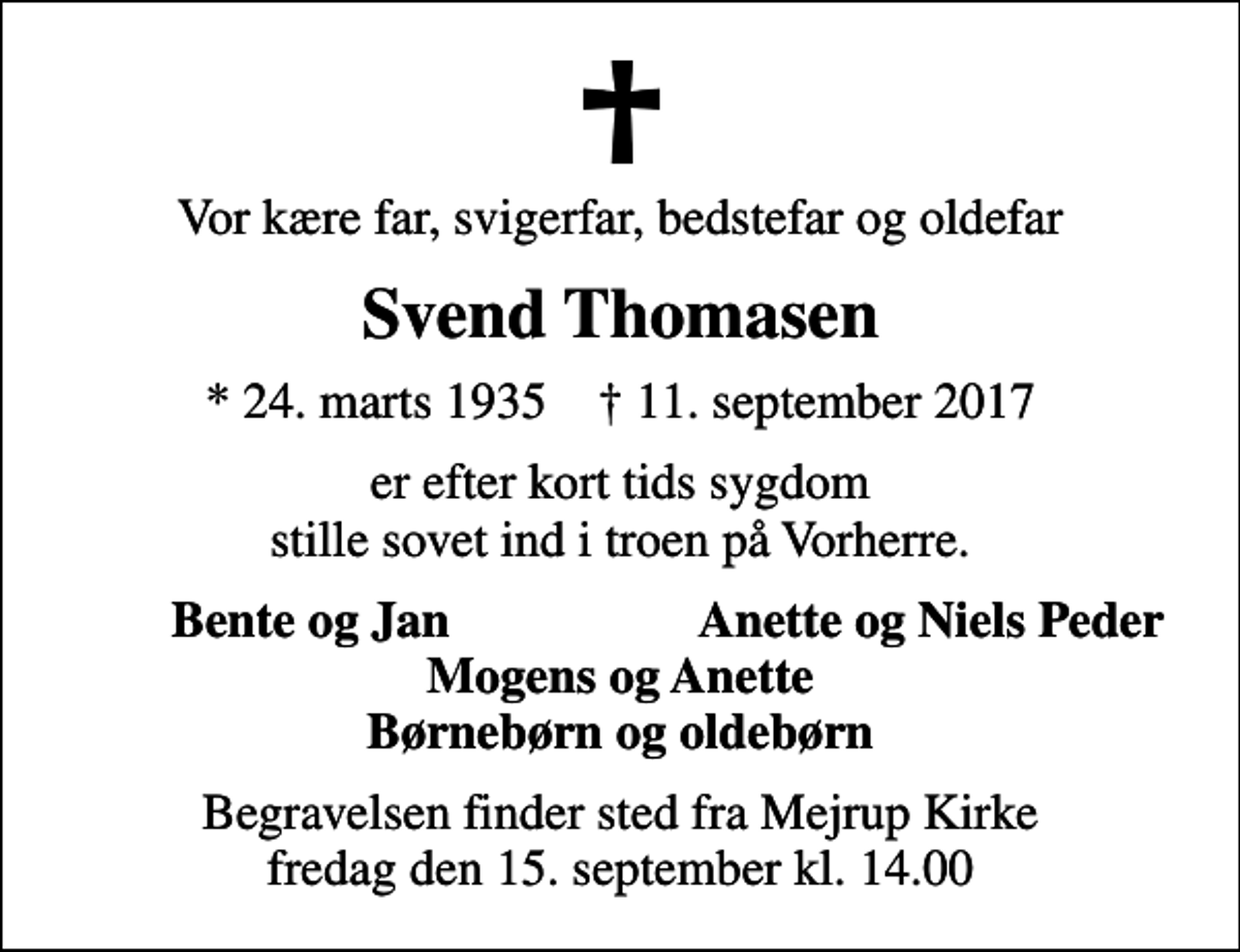 <p>Vor kære far, svigerfar, bedstefar og oldefar<br />Svend Thomasen<br />* 24. marts 1935 ✝ 11. september 2017<br />er efter kort tids sygdom stille sovet ind i troen på Vorherre.<br />Bente og Jan<br />Anette og Niels Peder<br />Begravelsen finder sted fra Mejrup Kirke fredag den 15. september kl. 14.00</p>