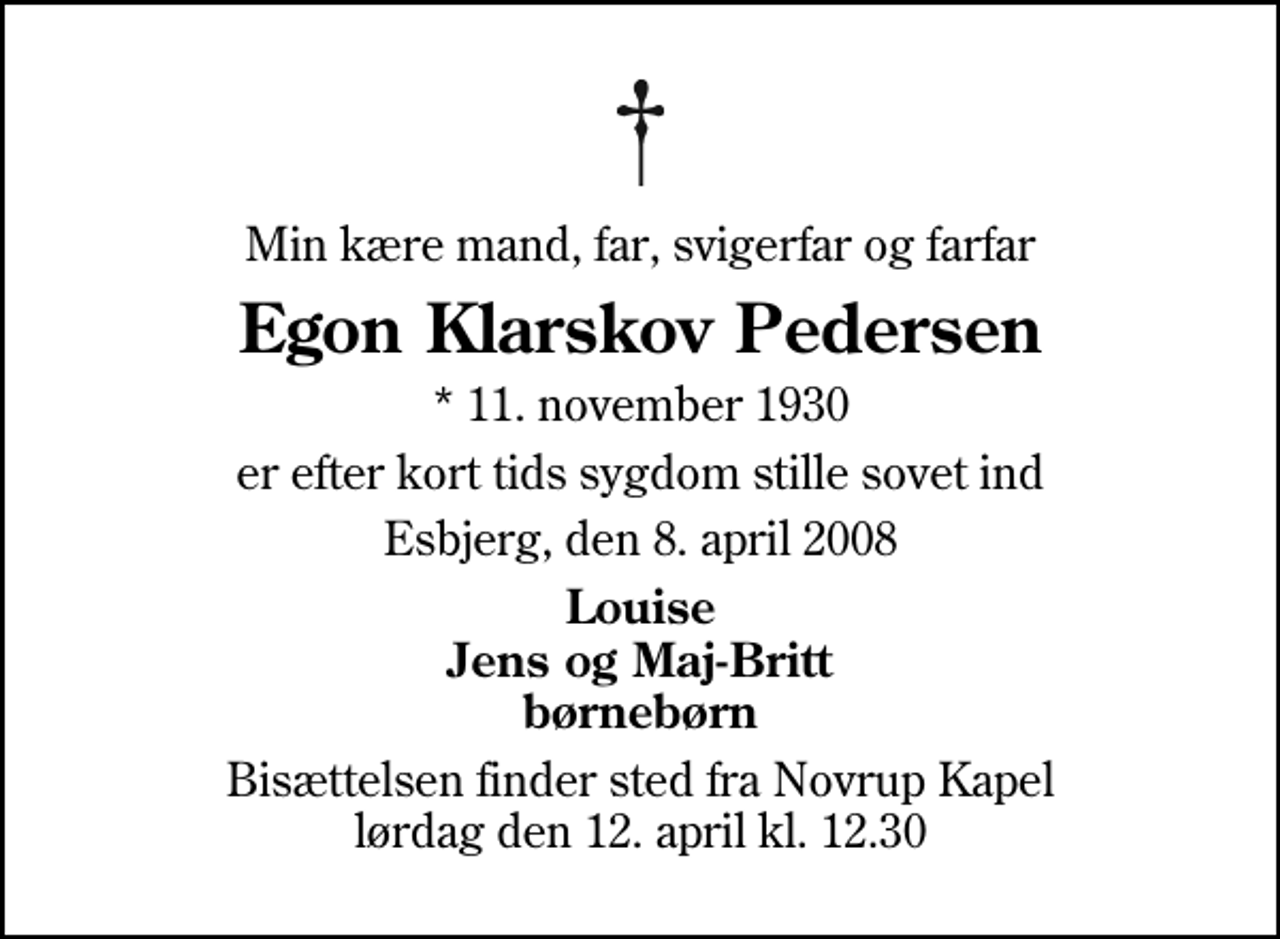 <p>Min kære mand, far, svigerfar og farfar<br />Egon Klarskov Pedersen<br />* 11. november 1930<br />er efter kort tids sygdom stille sovet ind<br />Esbjerg, den 8. april 2008<br />Louise Jens og Maj-Britt børnebørn<br />Bisættelsen finder sted fra Novrup Kapel lørdag den 12. april kl. 12.30</p>