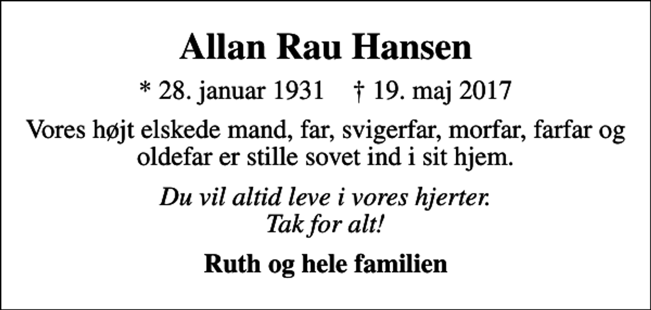 <p>Allan Rau Hansen<br />* 28. januar 1931 ✝ 19. maj 2017<br />Vores højt elskede mand, far, svigerfar, morfar, farfar og oldefar er stille sovet ind i sit hjem.<br />Du vil altid leve i vores hjerter. Tak for alt!<br />Ruth og hele familien</p>