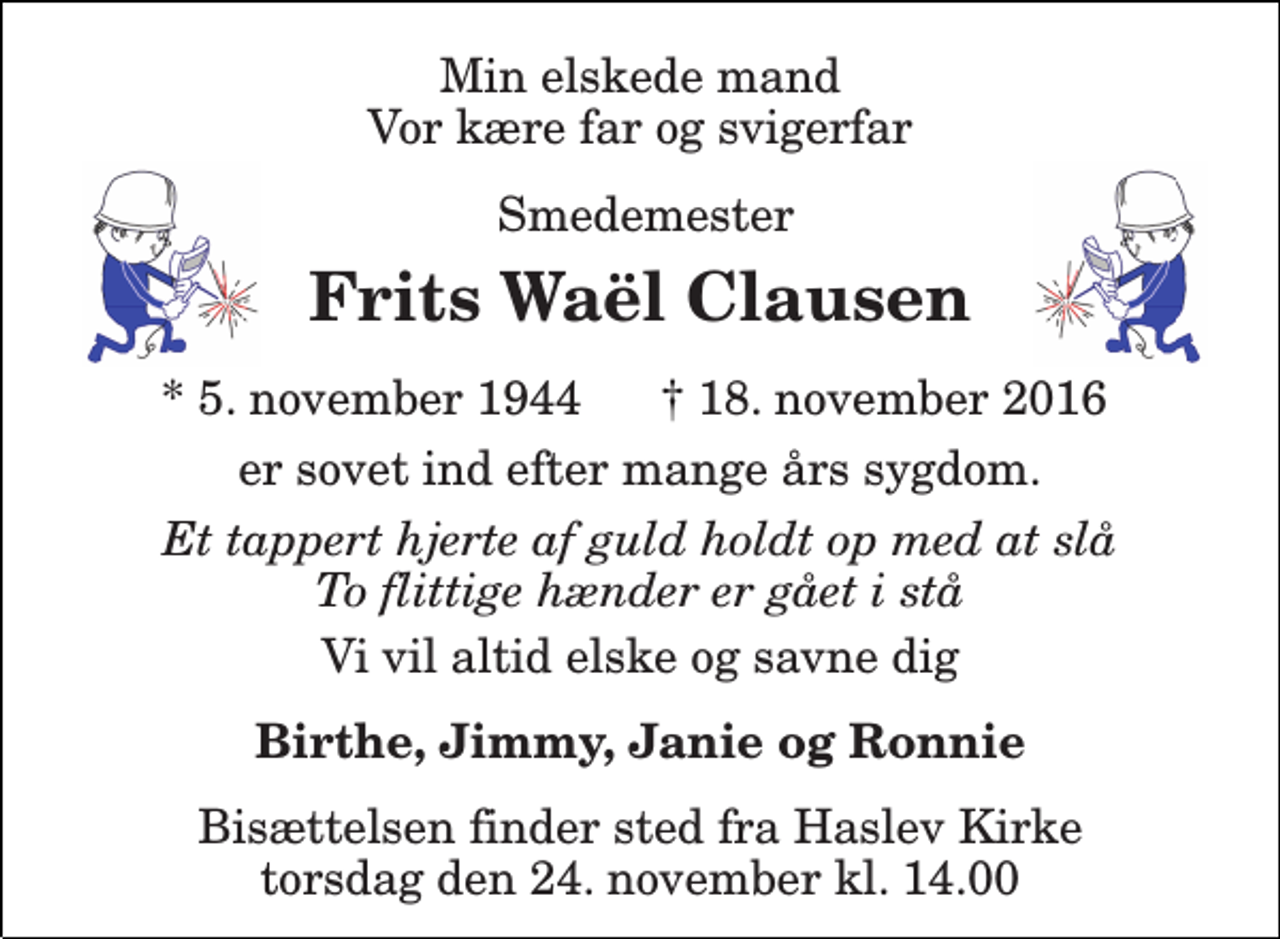 <p>Min elskede mand Vor kære far og svigerfar<br />smedemester<br />Frits Waël Clausen<br />5. november 1944 18. november 2016<br />er sovet ind efter mange års sygdom.<br />Et tappert hjerte af guld holdt op med at slå To flittige hænder er gået i stå<br />Vi vil altid elske og savne dig<br />Birthe, Jimmy, Janie og Ronnie<br />Bisættelsen finder sted fra Haslev Kirke torsdag den 24. november kl. 14.00</p>