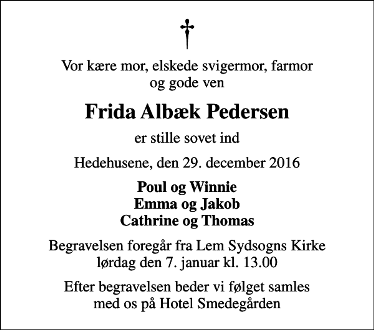 <p>Vor kære mor, elskede svigermor, farmor og gode ven<br />Frida Albæk Pedersen<br />er stille sovet ind<br />Hedehusene, den 29. december 2016<br />Poul og Winnie Emma og Jakob Cathrine og Thomas<br />Begravelsen foregår fra Lem Sydsogns Kirke lørdag den 7. januar kl. 13.00<br />Efter begravelsen beder vi følget samles med os på Hotel Smedegården</p>