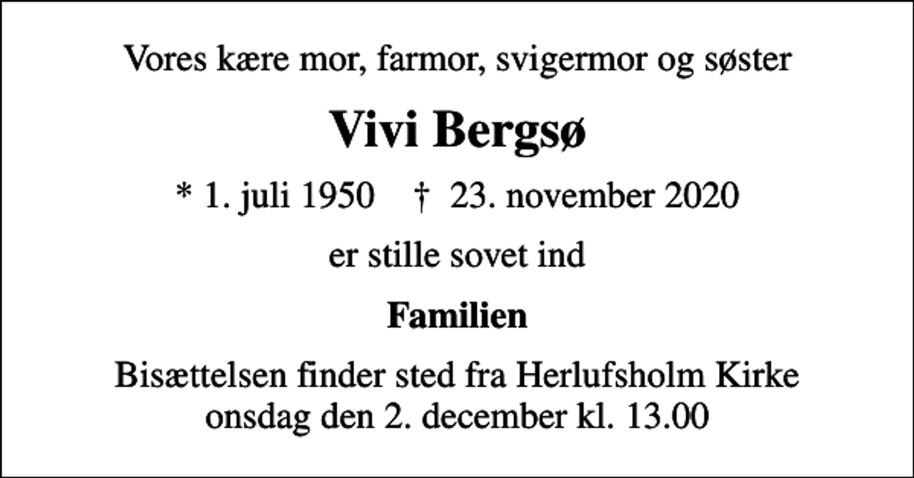<p>Vores kære mor, farmor, svigermor og søster<br />Vivi Bergsø<br />* 1. juli 1950 ✝ 23. november 2020<br />er stille sovet ind<br />Familien<br />Bisættelsen finder sted fra Herlufsholm Kirke onsdag den 2. december kl. 13.00</p>