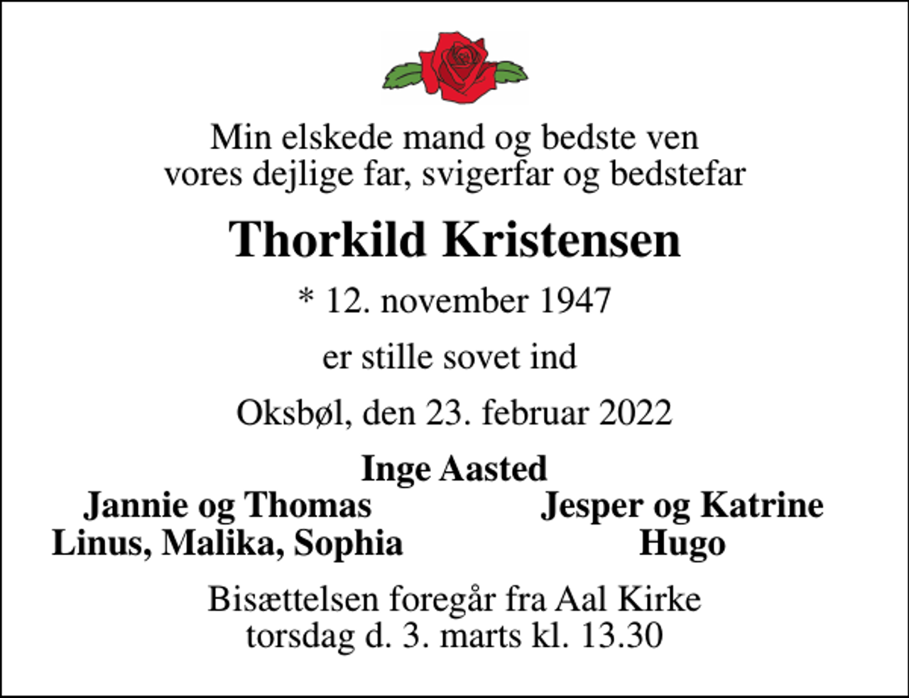 <p>Min elskede mand og bedste ven vores dejlige far, svigerfar og bedstefar<br />Thorkild Kristensen<br />* 12. november 1947<br />er stille sovet ind<br />Oksbøl, den 23. februar 2022<br />Inge Aasted<br />Jannie og Thomas<br />Jesper og Katrine<br />Linus, Malika, Sophia<br />Hugo<br />Bisættelsen foregår fra Aal Kirke torsdag d. 3. marts kl. 13.30</p>
