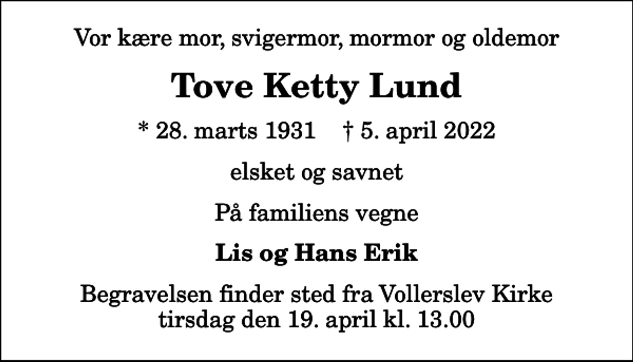 <p>Vor kære mor, svigermor, mormor og oldemor<br />Tove Ketty Lund<br />* 28. marts 1931 ✝ 5. april 2022<br />elsket og savnet<br />På familiens vegne<br />Lis og Hans Erik<br />Begravelsen finder sted fra Vollerslev Kirke tirsdag den 19. april kl. 13.00</p>
