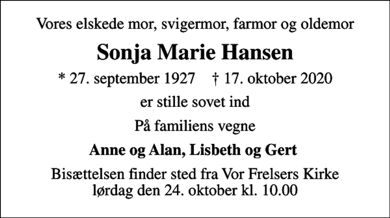 <p>Vores elskede mor, svigermor, farmor og oldemor<br />Sonja Marie Hansen<br />* 27. september 1927 ✝ 17. oktober 2020<br />er stille sovet ind<br />På familiens vegne<br />Anne og Alan, Lisbeth og Gert<br />Bisættelsen finder sted fra Vor Frelsers Kirke lørdag den 24. oktober kl. 10.00</p>