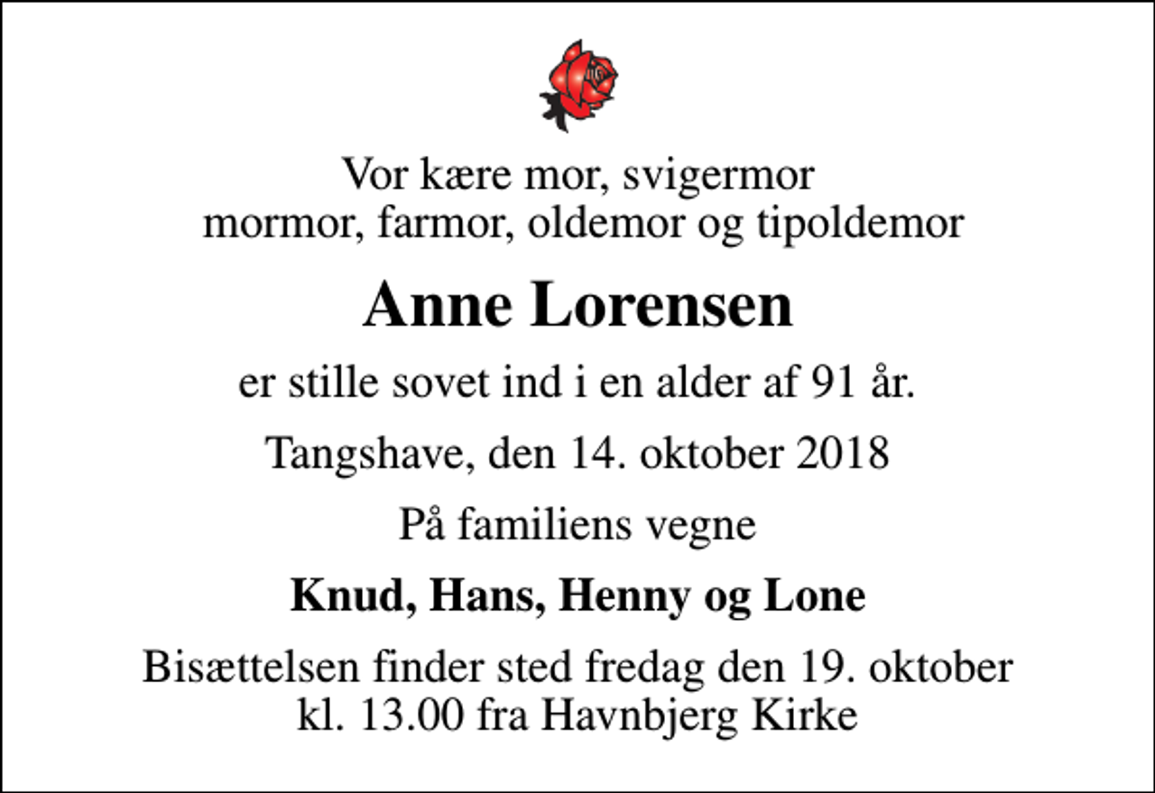 <p>Vor kære mor, svigermor mormor, farmor, oldemor og tipoldemor<br />Anne Lorensen<br />er stille sovet ind i en alder af 91 år.<br />Tangshave, den 14. oktober 2018<br />På familiens vegne<br />Knud, Hans, Henny og Lone<br />Bisættelsen finder sted fredag den 19. oktober kl. 13.00 fra Havnbjerg Kirke</p>