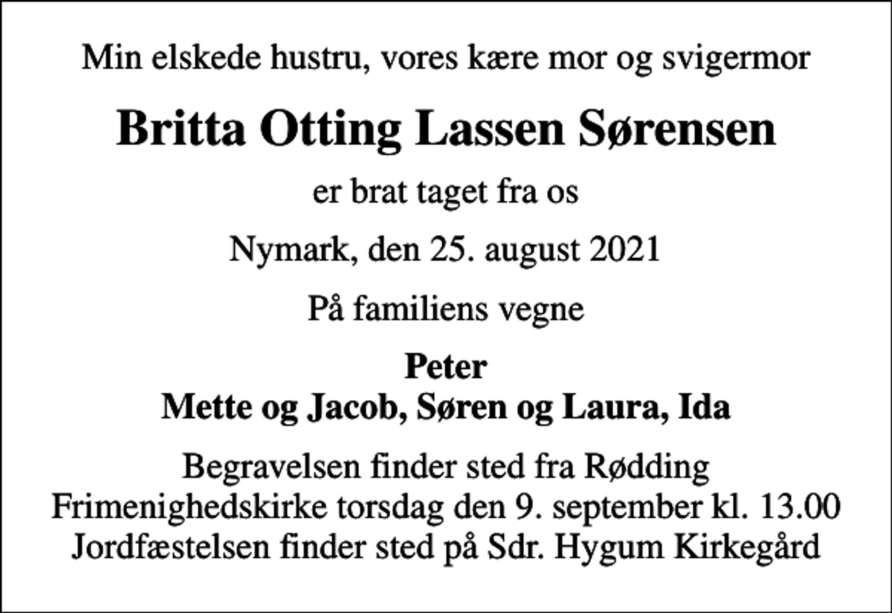 <p>Min elskede hustru, vores kære mor og svigermor<br />Britta Otting Lassen Sørensen<br />er brat taget fra os<br />Nymark, den 25. august 2021<br />På familiens vegne<br />Peter Mette og Jacob, Søren og Laura, Ida<br />Begravelsen finder sted fra Rødding Frimenighedskirke torsdag den 9. september kl. 13.00 Jordfæstelsen finder sted på Sdr. Hygum Kirkegård</p>