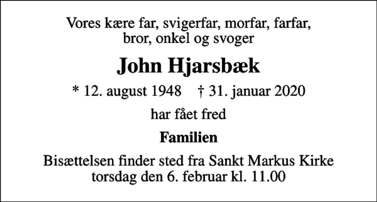 <p>Vores kære far, svigerfar, morfar, farfar, bror, onkel og svoger<br />John Hjarsbæk<br />* 12. august 1948 ✝ 31. januar 2020<br />har fået fred<br />Familien<br />Bisættelsen finder sted fra Sankt Markus Kirke torsdag den 6. februar kl. 11.00</p>
