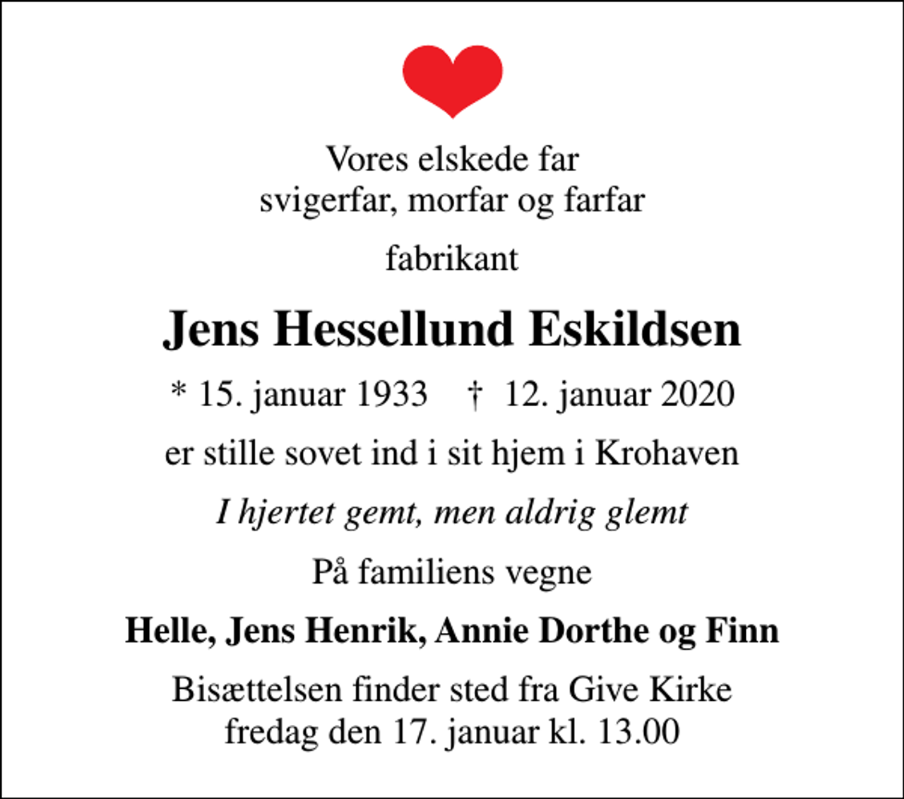 <p>Vores elskede far svigerfar, morfar og farfar<br />fabrikant<br />Jens Hessellund Eskildsen<br />* 15. januar 1933 ✝ 12. januar 2020<br />er stille sovet ind i sit hjem i Krohaven<br />I hjertet gemt, men aldrig glemt<br />På familiens vegne<br />Helle, Jens Henrik, Annie Dorthe og Finn<br />Bisættelsen finder sted fra Give Kirke fredag den 17. januar kl. 13.00</p>
