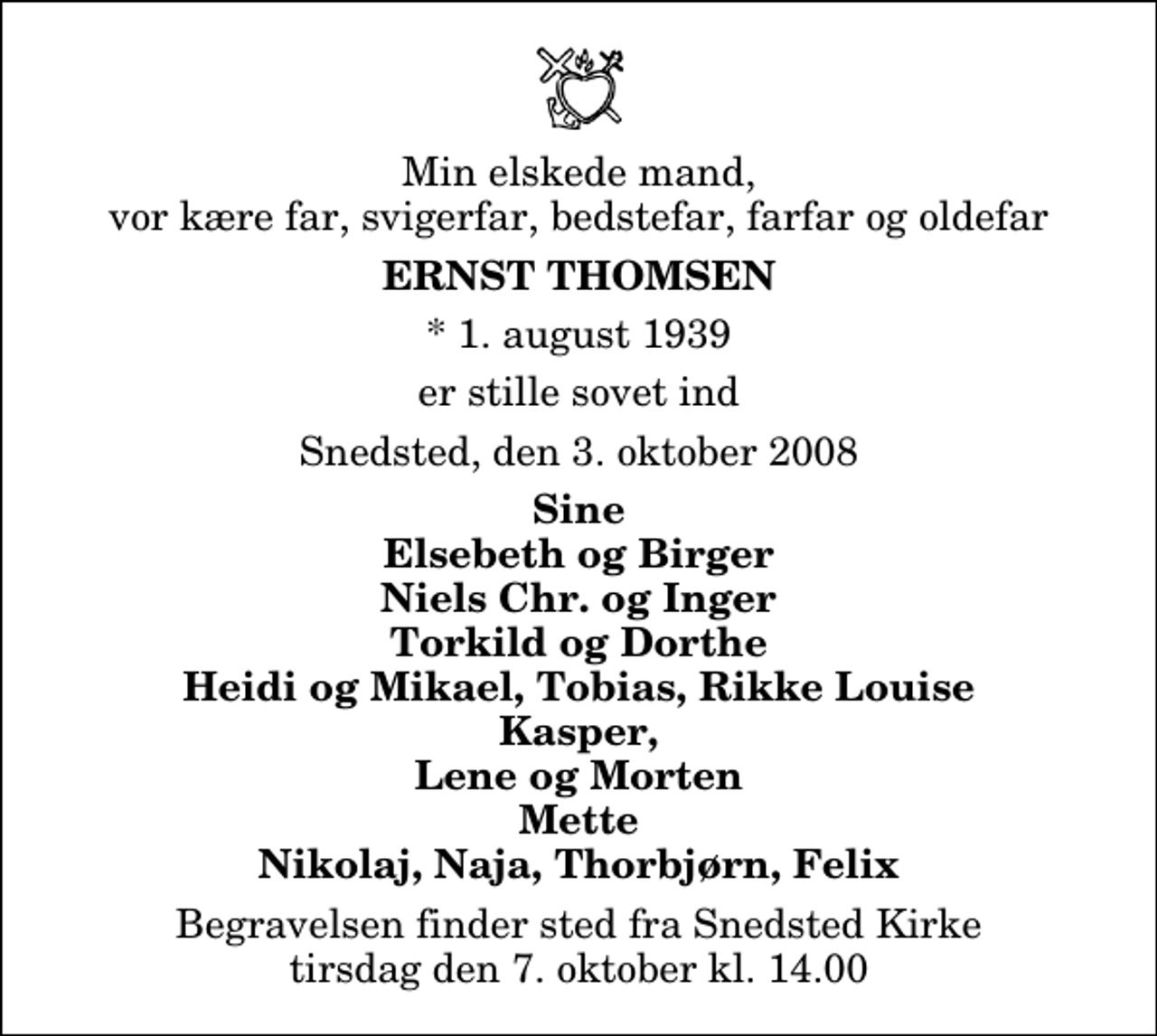 <p>Min elskede mand, vor kære far, svigerfar, bedstefar, farfar og oldefar<br />Ernst Thomsen<br />* 1. august 1939<br />er stille sovet ind<br />Snedsted, den 3. oktober 2008<br />Sine Elsebeth og Birger Niels Chr. og Inger Torkild og Dorthe Heidi og Mikael, Tobias, Rikke Louise Kasper, Lene og Morten Mette Nikolaj, Naja, Thorbjørn, Felix<br />Begravelsen finder sted fra Snedsted Kirke tirsdag den 7. oktober kl. 14.00</p>