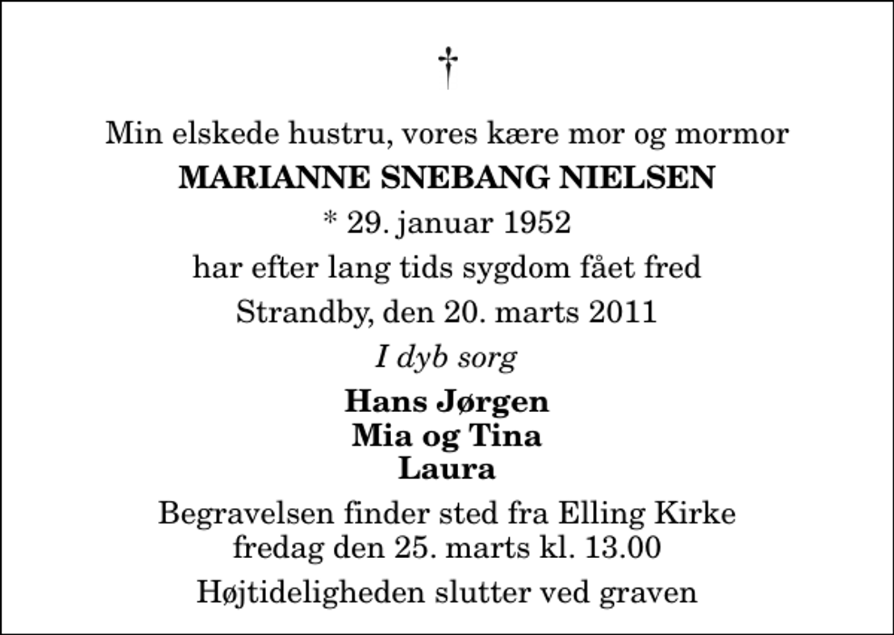 <p>Min elskede hustru, vores kære mor og mormor<br />Marianne Snebang Nielsen<br />* 29. januar 1952<br />har efter lang tids sygdom fået fred<br />Strandby, den 20. marts 2011<br />I dyb sorg<br />Hans Jørgen Mia og Tina Laura<br />Begravelsen finder sted fra Elling Kirke fredag den 25. marts kl. 13.00 Højtideligheden slutter ved graven</p>