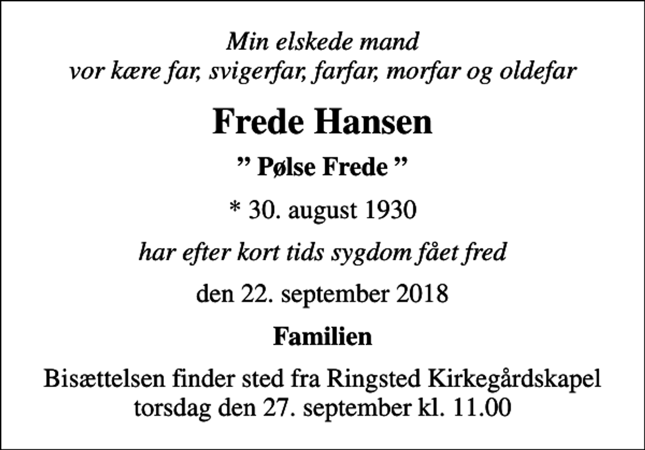 <p>Min elskede mand vor kære far, svigerfar, farfar, morfar og oldefar<br />Frede Hansen<br />Pølse Frede<br />* 30. august 1930<br />har efter kort tids sygdom fået fred<br />den 22. september 2018<br />Familien<br />Bisættelsen finder sted fra Ringsted Kirkegårdskapel torsdag den 27. september kl. 11.00</p>