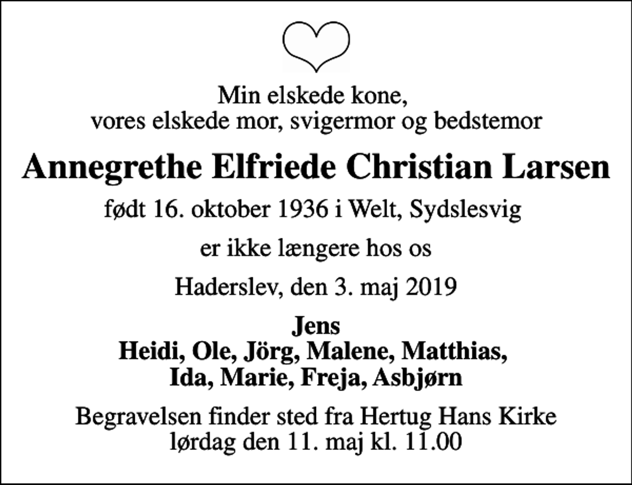 <p>Min elskede kone, vores elskede mor, svigermor og bedstemor<br />Annegrethe Elfriede Christian Larsen<br />født 16. oktober 1936 i Welt, Sydslesvig<br />er ikke længere hos os<br />Haderslev, den 3. maj 2019<br />Jens Heidi, Ole, Jörg, Malene, Matthias, Ida, Marie, Freja, Asbjørn<br />Begravelsen finder sted fra Hertug Hans Kirke lørdag den 11. maj kl. 11.00</p>