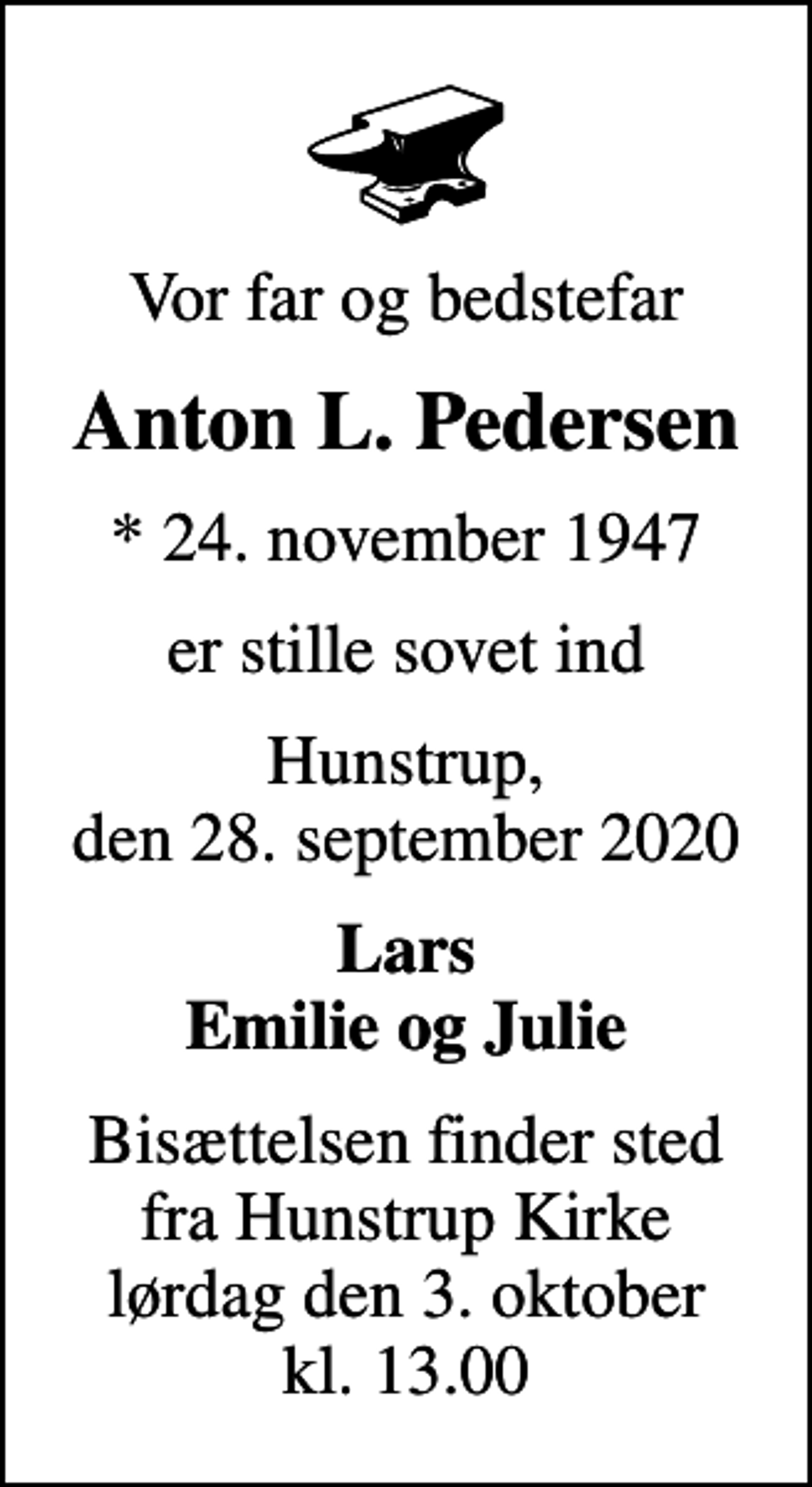 <p>Vor far og bedstefar<br />Anton L. Pedersen<br />* 24. november 1947<br />er stille sovet ind<br />Hunstrup, den 28. september 2020<br />Lars Emilie og Julie<br />Bisættelsen finder sted fra Hunstrup Kirke lørdag den 3. oktober kl. 13.00</p>