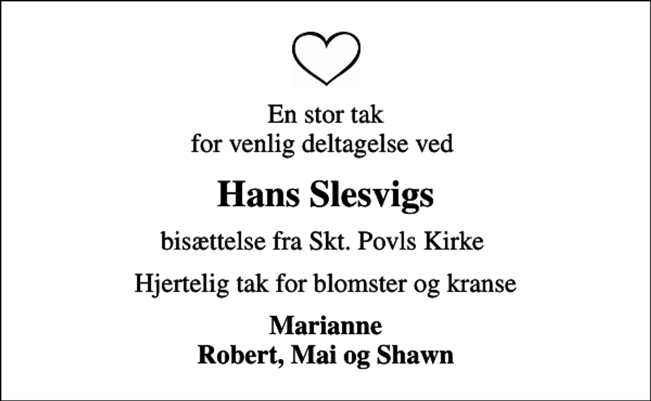 <p>En stor tak for venlig deltagelse ved<br />Hans Slesvigs<br />bisættelse fra Skt. Povls Kirke<br />Hjertelig tak for blomster og kranse<br />Marianne Robert, Mai og Shawn</p>