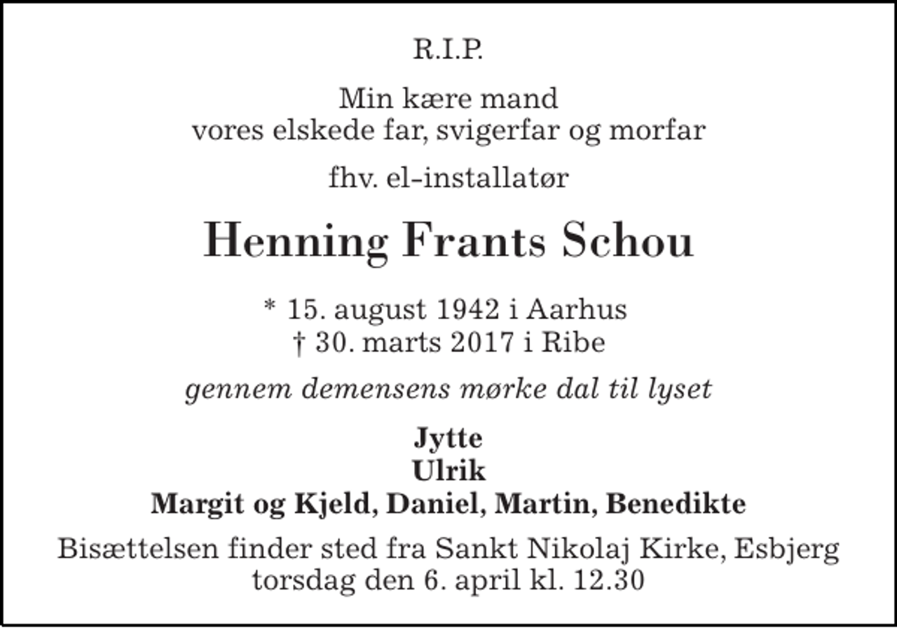 <p>R.I.P.<br />Min kære mand vores elskede far, svigerfar og morfar<br />fhv. el-installatør<br />Henning Frants Schou<br />* 15. august 1942 i Aarhus † 30. marts 2017 i Ribe<br />gennem demensens mørke dal til lyset<br />Jytte Ulrik Margit og Kjeld, Daniel, Martin, Benedikte<br />Bisættelsen finder sted fra Sankt Nikolaj Kirke, Esbjerg torsdag den 6. april kl. 12.30</p>