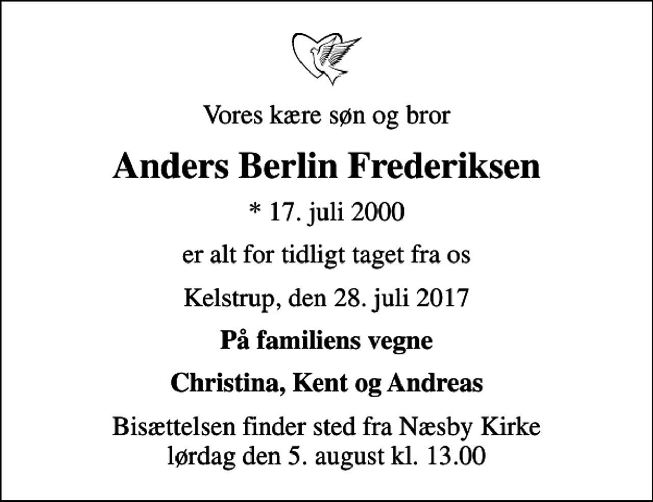 <p>Vores kære søn og bror<br />Anders Berlin Frederiksen<br />* 17. juli 2000<br />er alt for tidligt taget fra os<br />Kelstrup, den 28. juli 2017<br />På familiens vegne<br />Christina, Kent og Andreas<br />Bisættelsen finder sted fra Næsby Kirke lørdag den 5. august kl. 13.00</p>