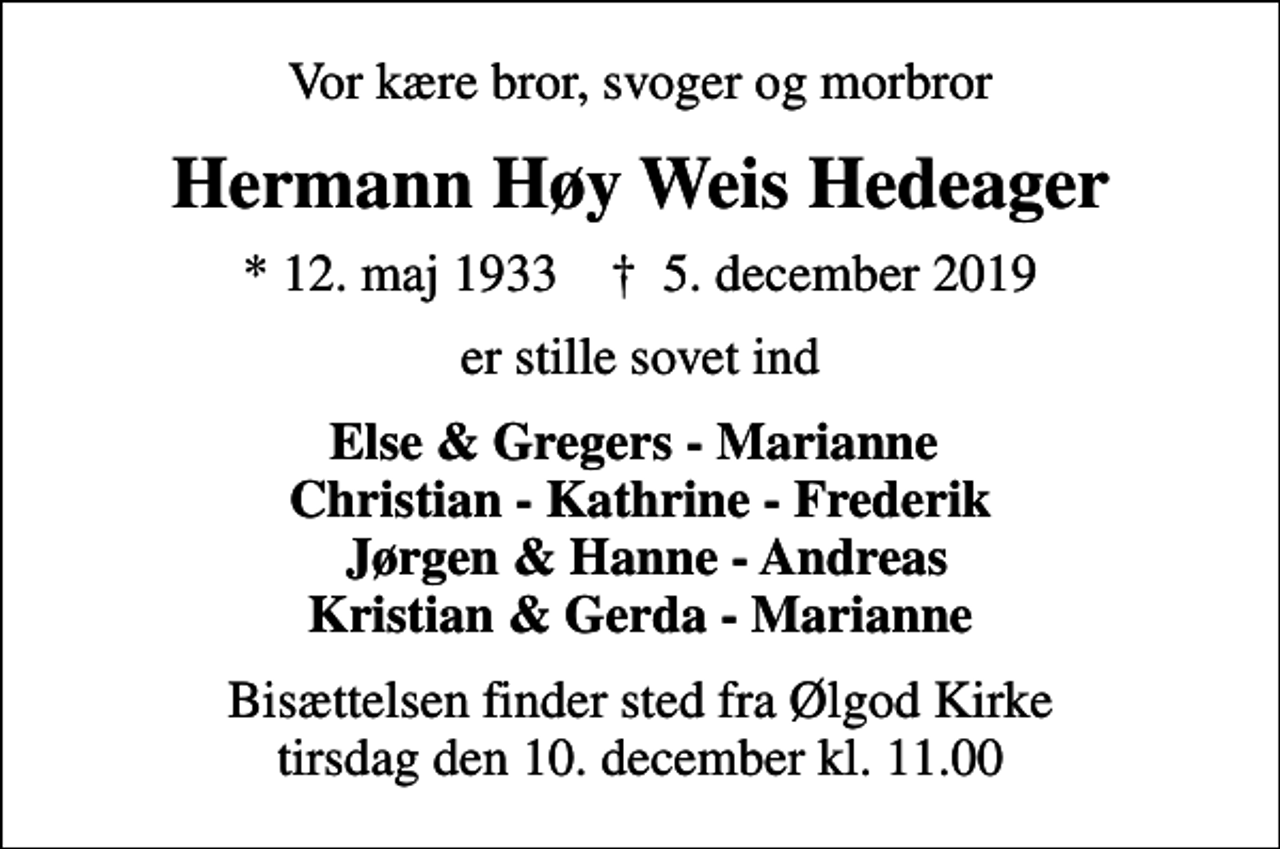 <p>Vor kære bror, svoger og morbror<br />Hermann Høy Weis Hedeager<br />* 12. maj 1933 ✝ 5. december 2019<br />er stille sovet ind<br />Else &amp; Gregers - Marianne Christian - Kathrine - Frederik Jørgen &amp; Hanne - Andreas Kristian &amp; Gerda - Marianne<br />Bisættelsen finder sted fra Ølgod Kirke tirsdag den 10. december kl. 11.00</p>