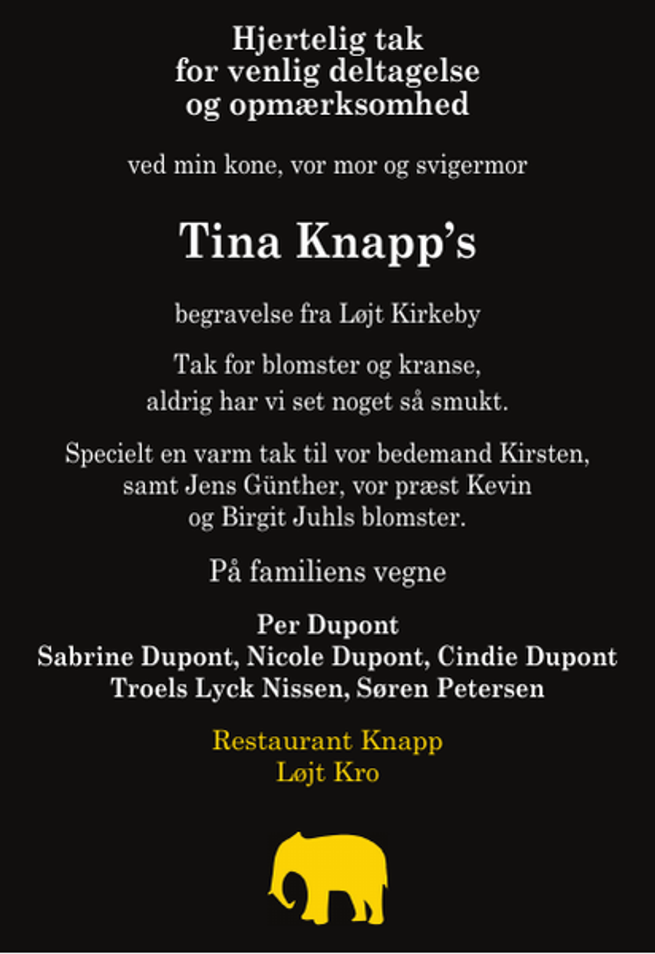 <p>Hjertelig tak for venlig deltagelse og opmærksomhed<br />ved min kone, vor mor og svigermor<br />Tina Knapps<br />begravelse fra Løjt Kirkeby<br />Tak for blomster og kranse, aldrig har vi set noget så smukt<br />Specielt en varm tak til vor bedemand Kirsten, samt Jens Günther, vor præst Kevin og Birgit Juhls blomster<br />På familiens vegne<br />Per Dupont Sabrine Dupont, Nicole Dupont, Cindie Dupont Troels Lyck Nissen, Søren Petersen Restaurant Knapp</p>