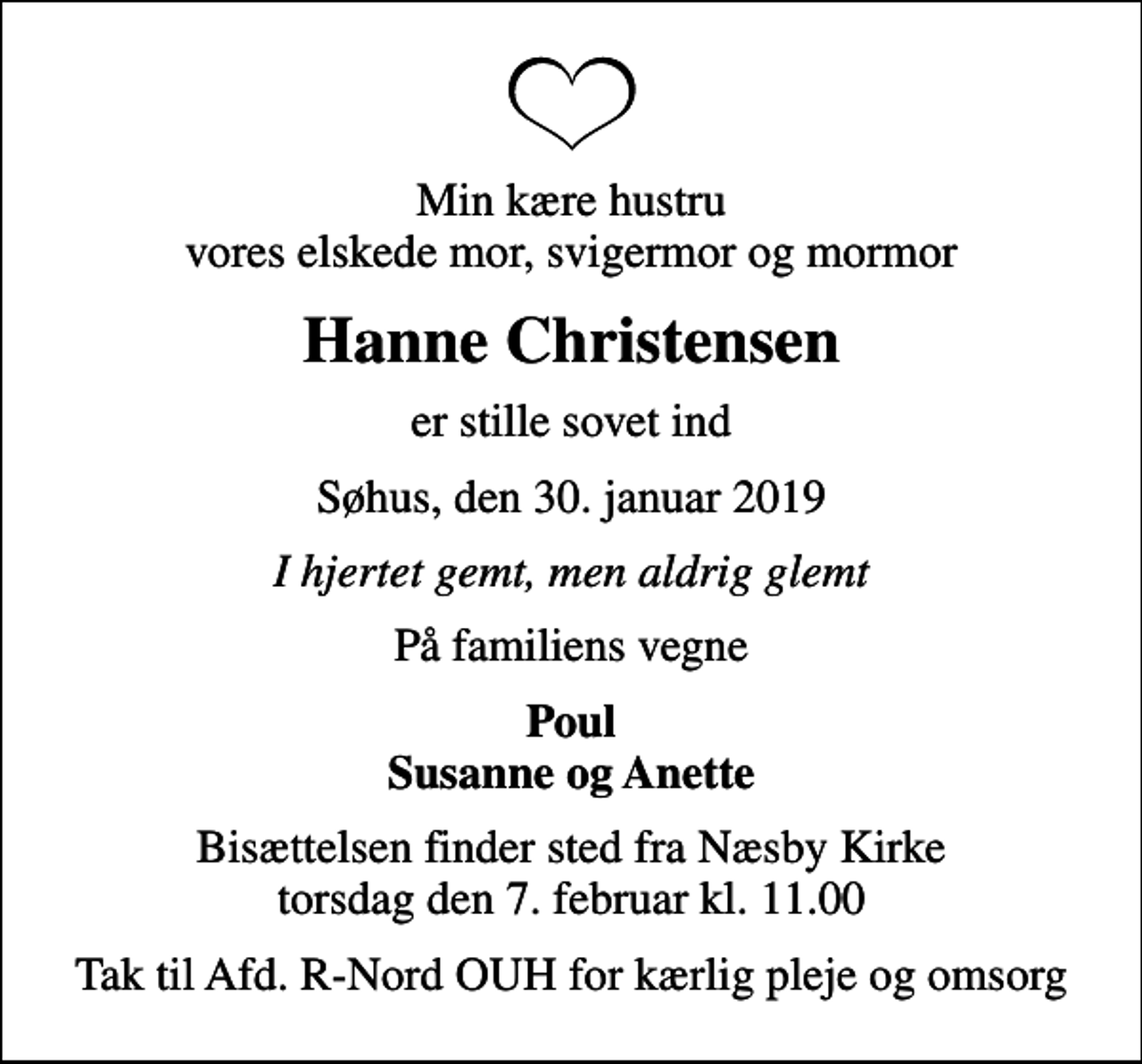 <p>Min kære hustru vores elskede mor, svigermor og mormor<br />Hanne Christensen<br />er stille sovet ind<br />Søhus, den 30. januar 2019<br />I hjertet gemt, men aldrig glemt<br />På familiens vegne<br />Poul Susanne og Anette<br />Bisættelsen finder sted fra Næsby Kirke torsdag den 7. februar kl. 11.00<br />Tak til Afd. R-Nord OUH for kærlig pleje og omsorg</p>