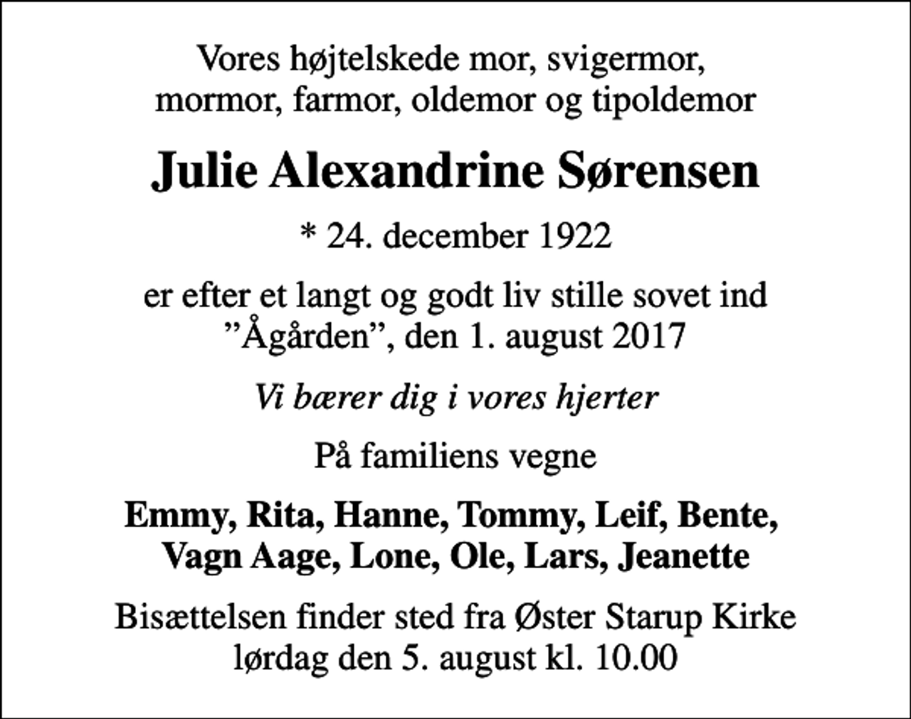 <p>Vores højtelskede mor, svigermor, mormor, farmor, oldemor og tipoldemor<br />Julie Alexandrine Sørensen<br />* 24. december 1922<br />er efter et langt og godt liv stille sovet ind Ågården, den 1. august 2017<br />Vi bærer dig i vores hjerter<br />På familiens vegne<br />Emmy, Rita, Hanne, Tommy, Leif, Bente, Vagn Aage, Lone, Ole, Lars, Jeanette<br />Bisættelsen finder sted fra Øster Starup Kirke lørdag den 5. august kl. 10.00</p>