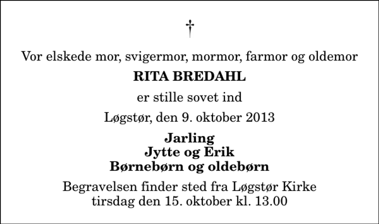 <p>Vor elskede mor, svigermor, mormor, farmor og oldemor<br />Rita Bredahl<br />er stille sovet ind<br />Løgstør, den 9. oktober 2013<br />Jarling Jytte og Erik Børnebørn og oldebørn<br />Begravelsen finder sted fra Løgstør Kirke tirsdag den 15. oktober kl. 13.00</p>