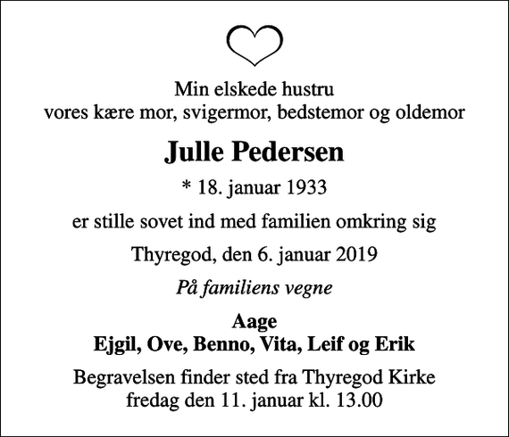 <p>Min elskede hustru vores kære mor, svigermor, bedstemor og oldemor<br />Julle Pedersen<br />* 18. januar 1933<br />er stille sovet ind med familien omkring sig<br />Thyregod, den 6. januar 2019<br />På familiens vegne<br />Aage Ejgil, Ove, Benno, Vita, Leif og Erik<br />Begravelsen finder sted fra Thyregod Kirke fredag den 11. januar kl. 13.00</p>