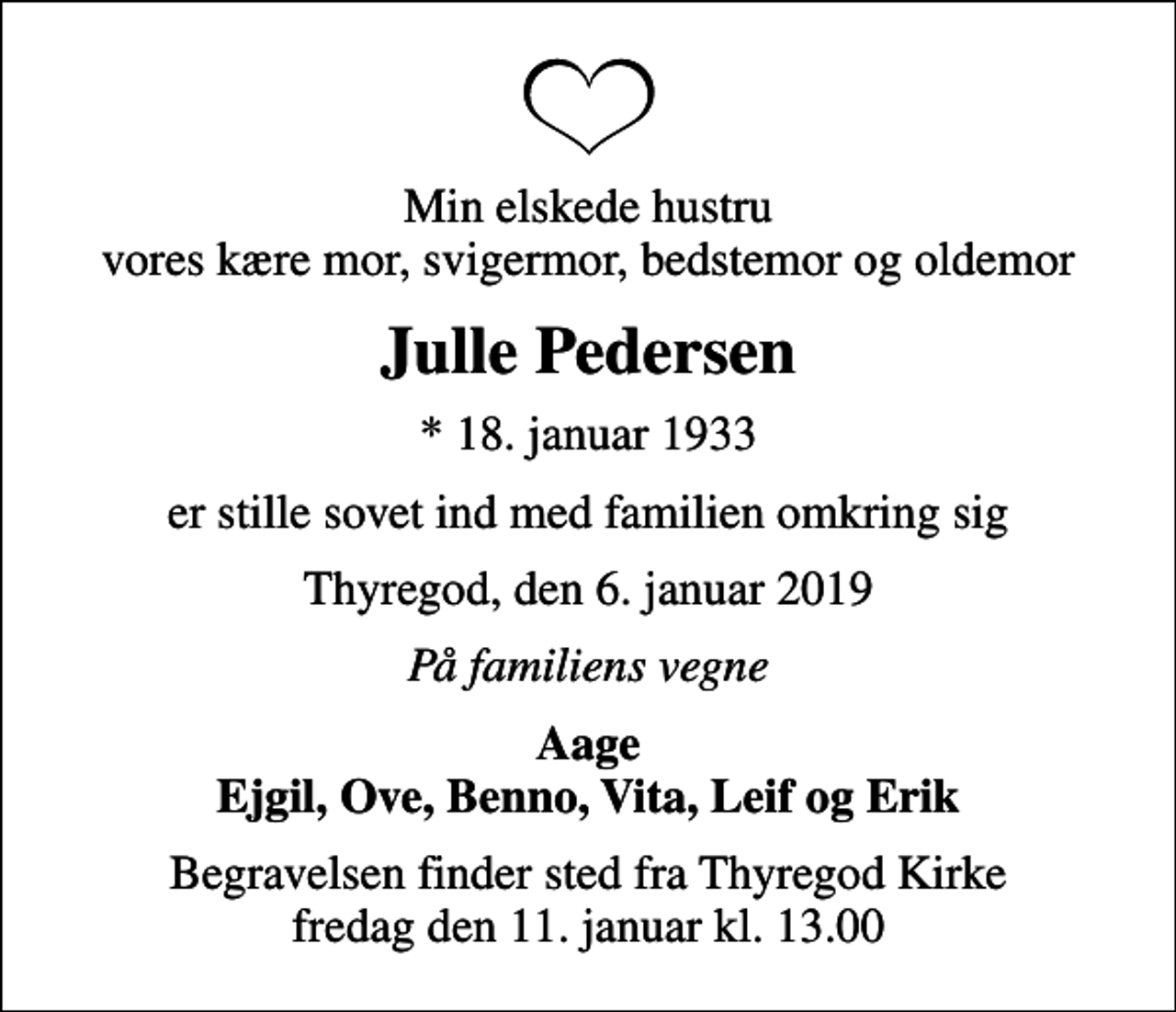<p>Min elskede hustru vores kære mor, svigermor, bedstemor og oldemor<br />Julle Pedersen<br />* 18. januar 1933<br />er stille sovet ind med familien omkring sig<br />Thyregod, den 6. januar 2019<br />På familiens vegne<br />Aage Ejgil, Ove, Benno, Vita, Leif og Erik<br />Begravelsen finder sted fra Thyregod Kirke fredag den 11. januar kl. 13.00</p>