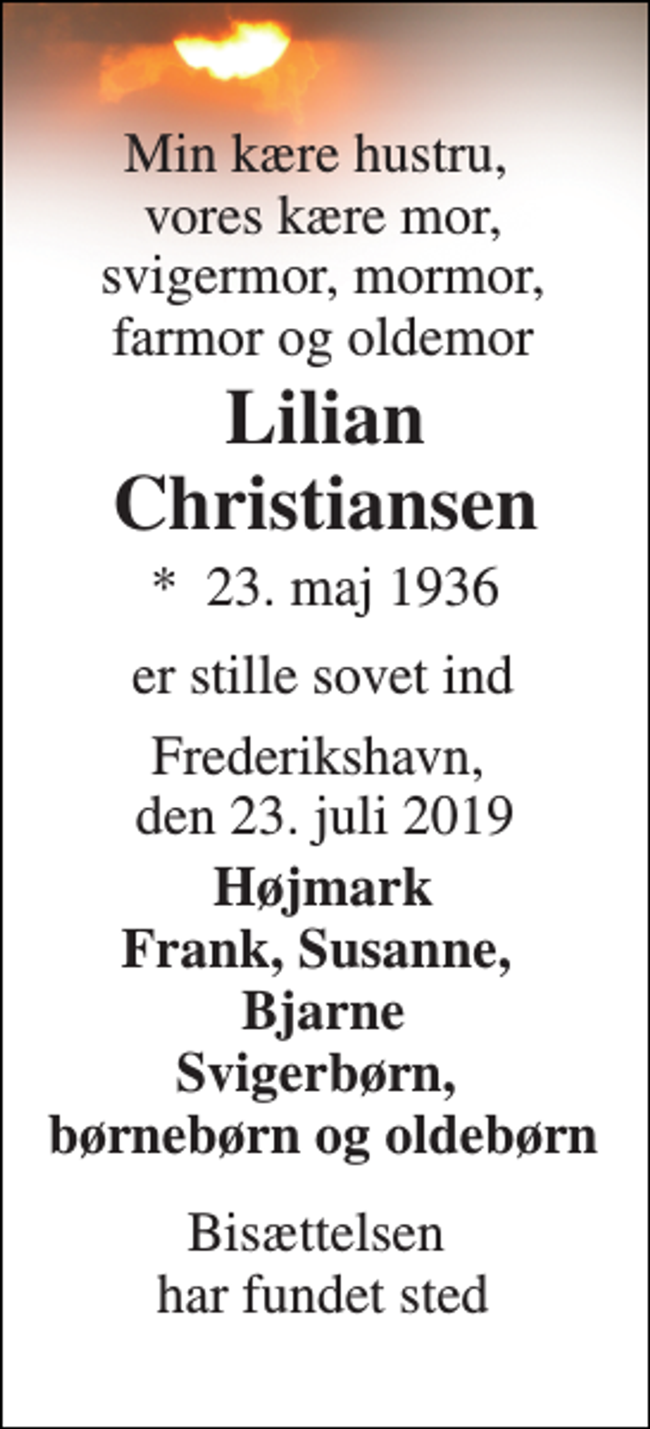 <p>Min kære hustru, vores kære mor, svigermor, mormor, farmor og oldemor<br />Lilian Christiansen<br />*​ 23. maj 1936<br />er stille sovet ind<br />Frederikshavn, den 23. juli 2019<br />Højmark Frank, Susanne, Bjarne Svigerbørn, børnebørn og oldebørn<br />Bisættelsen har fundet sted</p>