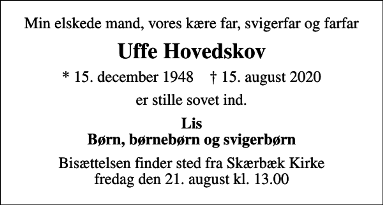 <p>Min elskede mand, vores kære far, svigerfar og farfar<br />Uffe Hovedskov<br />* 15. december 1948 ✝ 15. august 2020<br />er stille sovet ind.<br />Lis Børn, børnebørn og svigerbørn<br />Bisættelsen finder sted fra Skærbæk Kirke fredag den 21. august kl. 13.00</p>