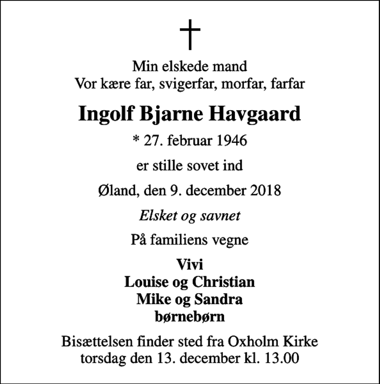 <p>Min elskede mand Vor kære far, svigerfar, morfar, farfar<br />Ingolf Bjarne Havgaard<br />* 27. februar 1946<br />er stille sovet ind<br />Øland, den 9. december 2018<br />Elsket og savnet<br />På familiens vegne<br />Vivi Louise og Christian Mike og Sandra børnebørn<br />Bisættelsen finder sted fra Oxholm Kirke torsdag den 13. december kl. 13.00</p>