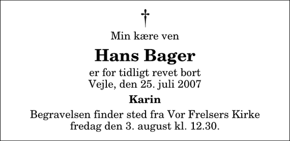 <p>Min kære ven<br />Hans Bager<br />er for tidligt revet bort Vejle, den 25. juli 2007<br />Karin<br />Begravelsen finder sted fra Vor Frelsers Kirke fredag den 3. august kl. 12.30</p>