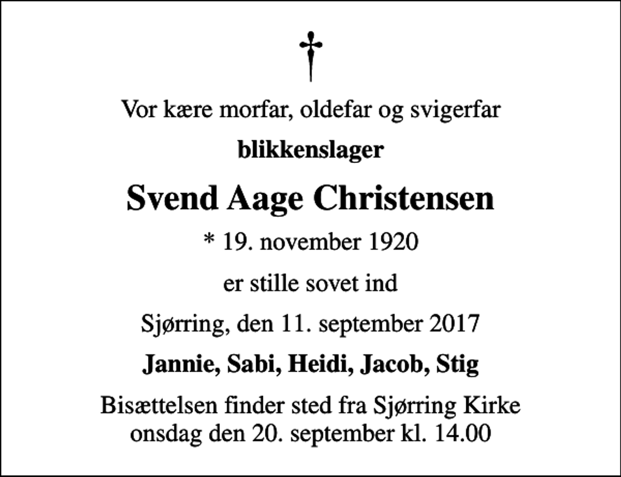 <p>Vor kære morfar, oldefar og svigerfar<br />blikkenslager<br />Svend Aage Christensen<br />* 19. november 1920<br />er stille sovet ind<br />Sjørring, den 11. september 2017<br />Jannie, Sabi, Heidi, Jacob, Stig<br />Bisættelsen finder sted fra Sjørring Kirke onsdag den 20. september kl. 14.00</p>