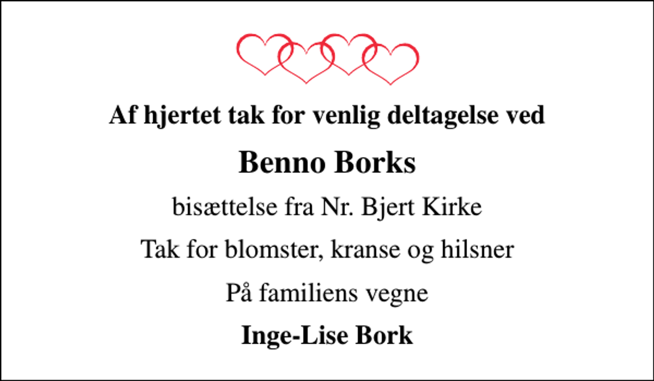 <p>Af hjertet tak for venlig deltagelse ved<br />Benno Borks<br />bisættelse fra Nr. Bjert Kirke<br />Tak for blomster, kranse og hilsner<br />På familiens vegne<br />Inge-Lise Bork</p>