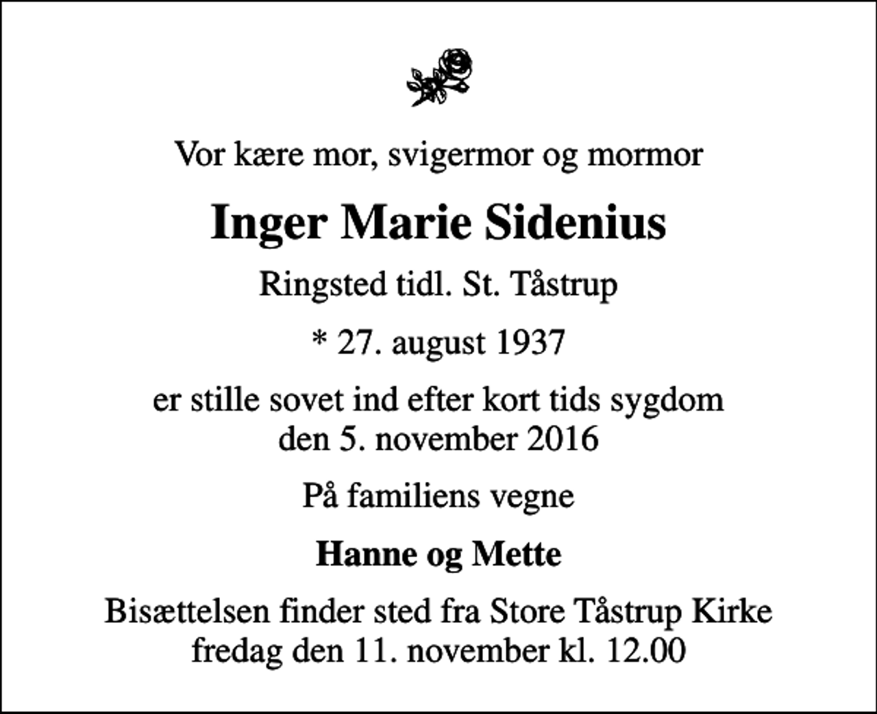 <p>Vor kære mor, svigermor og mormor<br />Inger Marie Sidenius<br />Ringsted tidl. St. Tåstrup<br />* 27. august 1937<br />er stille sovet ind efter kort tids sygdom den 5. november 2016<br />På familiens vegne<br />Hanne og Mette<br />Bisættelsen finder sted fra Store Tåstrup Kirke fredag den 11. november kl. 12.00</p>